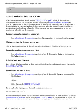 Manual del programador, Parte 2: Trabajar con datos                                      Página 34 de 133




 Agregar una base de datos a un proyecto

 Al crear una base de datos con el comando CREATE DATABASE, la base de datos no pasa
 automáticamente a formar parte de un proyecto, aún cuando el Administrador de proyectos esté
 abierto. Puede agregar la base de datos a un proyecto para facilitar la organización, la presentación y
 la manipulación de los objetos de base de datos mediante la interfaz y también para simplificar el
 proceso de generación de una aplicación. Sólo se puede agregar una base de datos a un proyecto
 mediante el Administrador de proyectos.

 Para agregar una base de datos a un proyecto

     l   En el Administrador de proyectos, seleccione Bases de datos y, a continuación, elija Agregar.

 Quitar una base de datos de un proyecto

 Sólo se puede quitar una base de datos de un proyecto mediante el Administrador de proyectos.

 Para quitar una base de datos de un proyecto

     l   En el Administrador de proyectos, seleccione la base de datos y elija Quitar; a continuación,
         elija Quitar de nuevo.

 Eliminar una base de datos

 Para eliminar del disco una base de datos puede utilizar el Administrador de proyectos o el comando
 DELETE DATABASE.

 Para eliminar una base de datos

     l   En el Administrador de proyectos, seleccione la base de datos, elija Quitar y, a continuación,
         elija Eliminar.

         –O bien–

     l   Utilice el comando DELETE DATABASE.

 Por ejemplo, el código siguiente elimina la base de datos ejemplo:

 DELETE DATABASE sample

 Utilice siempre alguno de los métodos anteriores para eliminar una base de datos del disco. El uso del
 Administrador de proyectos o del comando DELETE DATABASE permite a Visual FoxPro suprimir
 los vínculos anteriores que unen la base de datos a sus tablas. Otras utilidades de manipulación de




file://C:temp~hhE1A2.htm                                                                     30/05/2000
 