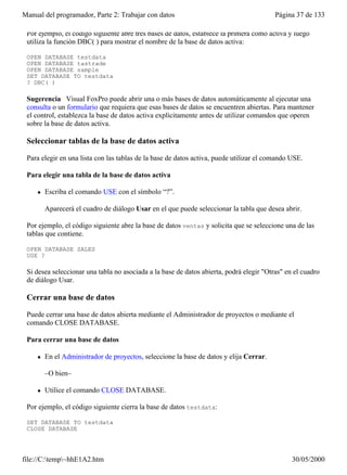 Manual del programador, Parte 2: Trabajar con datos                                      Página 37 de 133

 Por ejemplo, el código siguiente abre tres bases de datos, establece la primera como activa y luego
 utiliza la función DBC( ) para mostrar el nombre de la base de datos activa:

 OPEN DATABASE testdata
 OPEN DATABASE tastrade
 OPEN DATABASE sample
 SET DATABASE TO testdata
 ? DBC( )

 Sugerencia Visual FoxPro puede abrir una o más bases de datos automáticamente al ejecutar una
 consulta o un formulario que requiera que esas bases de datos se encuentren abiertas. Para mantener
 el control, establezca la base de datos activa explícitamente antes de utilizar comandos que operen
 sobre la base de datos activa.

 Seleccionar tablas de la base de datos activa

 Para elegir en una lista con las tablas de la base de datos activa, puede utilizar el comando USE.

 Para elegir una tabla de la base de datos activa

     l   Escriba el comando USE con el símbolo “?”.

         Aparecerá el cuadro de diálogo Usar en el que puede seleccionar la tabla que desea abrir.

 Por ejemplo, el código siguiente abre la base de datos ventas y solicita que se seleccione una de las
 tablas que contiene.

 OPEN DATABASE SALES
 USE ?

 Si desea seleccionar una tabla no asociada a la base de datos abierta, podrá elegir "Otras" en el cuadro
 de diálogo Usar.

 Cerrar una base de datos

 Puede cerrar una base de datos abierta mediante el Administrador de proyectos o mediante el
 comando CLOSE DATABASE.

 Para cerrar una base de datos

     l   En el Administrador de proyectos, seleccione la base de datos y elija Cerrar.

         –O bien–

     l   Utilice el comando CLOSE DATABASE.

 Por ejemplo, el código siguiente cierra la base de datos testdata:

 SET DATABASE TO testdata
 CLOSE DATABASE

 Ambas opciones cierran automáticamente la base de datos. También puede cerrar bases de datos y
file://C:temp~hhE1A2.htm                                                                     30/05/2000
 