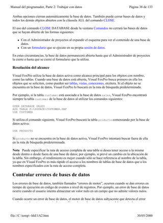 Manual del programador, Parte 2: Trabajar con datos                                    Página 38 de 133

 Ambas opciones cierran automáticamente la base de datos. También puede cerrar bases de datos y
 todos los demás objetos abiertos con la cláusula ALL del comando CLOSE.

 El uso del comando CLOSE DATABASE desde la ventana Comandos no cerrará las bases de datos
 que se hayan abierto de las formas siguientes:

     l   Con el Administrador de proyectos al expandir el esquema para ver el contenido de una base de
         datos.
     l   Con un formulario que se ejecute en su propia sesión de datos.

 En estas circunstancias, la base de datos permanecerá abierta hasta que el Administrador de proyectos
 la cierre o hasta que se cierre el formulario que la utiliza.

 Resolución del alcance

 Visual FoxPro utiliza la base de datos activa como alcance principal para los objetos con nombre,
 como las tablas. Cuando una base de datos está abierta, Visual FoxPro busca primero en ella los
 objetos que se soliciten, como pueden ser tablas, vistas, conexiones, etcétera. Si el objeto no se
 encuentra en la base de datos, Visual FoxPro lo buscará en la ruta de búsqueda predeterminada.

 Por ejemplo, si la tabla customer está asociada a la base de datos sales, Visual FoxPro encontrará
 siempre la tabla customer de la base de datos al utilizar los comandos siguientes:

 OPEN DATABASE SALES
 ADD TABLE F:SOURCECUSTOMER.DBF
 USE CUSTOMER

 Si utiliza el comando siguiente, Visual FoxPro buscará la tabla products comenzando por la base de
 datos activa:

 USE PRODUCTS

 Si products no se encuentra en la base de datos activa, Visual FoxPro intentará buscar fuera de ella
 en la ruta de búsqueda predeterminada.

 Nota Puede especificar la ruta de acceso completa de una tabla si desea tener acceso a la misma
 desde dentro o desde fuera de una base de datos; por ejemplo, si prevé un cambio en la ubicación de
 la tabla. Sin embargo, el rendimiento es mejor cuando sólo se hace referencia al nombre de la tabla,
 ya que en Visual FoxPro es más rápido el acceso a los nombres de tablas de base de datos que a los
 nombres especificados con la ruta de acceso completa.

 Controlar errores de bases de datos
 Los errores de base de datos, también llamados “errores de motor”, ocurren cuando se dan errores en
 tiempo de ejecución en código de eventos a nivel de registros. Por ejemplo, un error de base de datos
 ocurre cuando el usuario intenta almacenar un valor nulo en un campo que no admite valores nulos.

 Cuando ocurre un error de base de datos, el motor de base de datos subyacente que detecta el error
 envía normalmente un mensaje de error. Sin embargo, la naturaleza exacta del mensaje de error


file://C:temp~hhE1A2.htm                                                                   30/05/2000
 