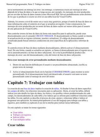 Manual del programador, Parte 2: Trabajar con datos                                      Página 39 de 133

 envía normalmente un mensaje de error. Sin embargo, la naturaleza exacta del mensaje de error
 depende de la base de datos a la que se tenga acceso, por ejemplo, los mensajes de error producidos
 por un servidor de base de datos remota (como Microsoft SQL Server) probablemente serán distintos
 de los que se producen si ocurre un error en una tabla local de Visual FoxPro.

 Además, los errores a nivel de motor son a veces muy genéricos, porque el motor de base de datos no
 tiene información sobre el contexto en el que se actualiza un registro. Como consecuencia, los
 mensajes de error producidos por un motor de base de datos suelen ser menos útiles para el usuario
 de una aplicación de Visual FoxPro.

 Para controlar errores de base de datos de forma más específica para la aplicación, puede crear
 desencadenantes con el comando CREATE TRIGGER. El desencadenante se llama cuando se intenta
 la actualización de un registro (eliminar, insertar o actualizar). El código de desencadenante
 actualizado puede buscar entonces condiciones de error específicas de la aplicación e informar de
 ellas.

 Si controla errores de base de datos mediante desencadenantes, debería activar el almacenamiento
 local. De esta forma, cuando se actualiza un registro, se llama al desencadenante pero el registro no se
 envía automáticamente a la base de datos subyacente. Así evita la posibilidad de producir dos
 mensajes de error: uno del desencadenante y otro del motor de base de datos subyacente.

 Para crear mensajes de error personalizados mediante desencadenantes

   1. Dentro de una función definida por el usuario o un procedimiento almacenado, escriba su
      propio texto de mensaje.

   2. Active el almacenamiento local con la función CURSORSETPROP( ) para mostrar su texto
      personalizado. Si el almacenamiento local está desactivado, el usuario verá tanto su texto
      personalizado como el mensaje de error del motor.


 Capítulo 7: Trabajar con tablas
 La creación de una base de datos implica la creación de tablas. Al diseñar la base de datos especificó
 los campos de tabla y las relaciones necesarias para su aplicación. Ahora, al crear las tablas, deberá
 indicar con más detalle los tipos de datos, los títulos y los posibles valores predeterminados de cada
 campo, los desencadenantes de cada tabla y los índices que se utilizan para establecer relaciones entre
 las tablas. En este capítulo se describe el proceso de crear, ajustar y relacionar tablas e índices al
 programar una aplicación. Se tratará principalmente el uso del lenguaje para trabajar con tablas y
 registros, pero también se explicará el uso de la interfaz para realizar tareas habituales.

 En este capítulo se tratan los temas siguientes:

     l   Crear tablas
     l   Trabajar con registros
     l   Indexar tablas
     l   Usar múltiples tablas

 Crear tablas

file://C:temp~hhE1A2.htm                                                                     30/05/2000
 