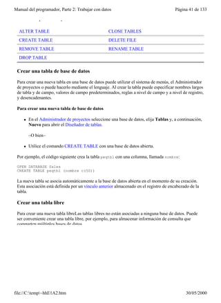 Manual del programador, Parte 2: Trabajar con datos                                     Página 41 de 133

 Comandos para crear y modificar tablas

  ALTER TABLE                                       CLOSE TABLES
  CREATE TABLE                                      DELETE FILE
  REMOVE TABLE                                      RENAME TABLE
  DROP TABLE

 Crear una tabla de base de datos

 Para crear una nueva tabla en una base de datos puede utilizar el sistema de menús, el Administrador
 de proyectos o puede hacerlo mediante el lenguaje. Al crear la tabla puede especificar nombres largos
 de tabla y de campo, valores de campo predeterminados, reglas a nivel de campo y a nivel de registro,
 y desencadenantes.

 Para crear una nueva tabla de base de datos

     l   En el Administrador de proyectos seleccione una base de datos, elija Tablas y, a continuación,
         Nuevo para abrir el Diseñador de tablas.

         –O bien–

     l   Utilice el comando CREATE TABLE con una base de datos abierta.

 Por ejemplo, el código siguiente crea la tabla peqtbl con una columna, llamada nombre:

 OPEN DATABASE Sales
 CREATE TABLE peqtbl (nombre c(50))

 La nueva tabla se asocia automáticamente a la base de datos abierta en el momento de su creación.
 Esta asociación está definida por un vínculo anterior almacenado en el registro de encabezado de la
 tabla.

 Crear una tabla libre

 Para crear una nueva tabla libreLas tablas libres no están asociadas a ninguna base de datos. Puede
 ser conveniente crear una tabla libre, por ejemplo, para almacenar información de consulta que
 comparten múltiples bases de datos.




file://C:temp~hhE1A2.htm                                                                    30/05/2000
 