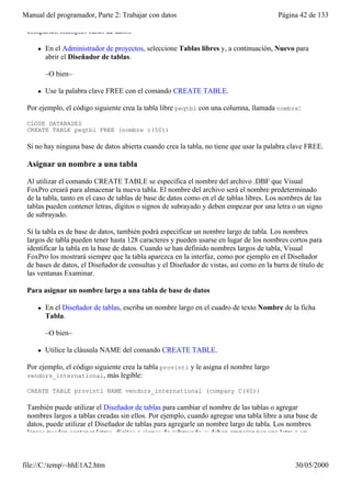 Manual del programador, Parte 2: Trabajar con datos                                      Página 42 de 133

 comparten múltiples bases de datos.

     l   En el Administrador de proyectos, seleccione Tablas libres y, a continuación, Nuevo para
         abrir el Diseñador de tablas.

         –O bien–

     l   Use la palabra clave FREE con el comando CREATE TABLE.

 Por ejemplo, el código siguiente crea la tabla libre peqtbl con una columna, llamada nombre:

 CLOSE DATABASES
 CREATE TABLE peqtbl FREE (nombre c(50))

 Si no hay ninguna base de datos abierta cuando crea la tabla, no tiene que usar la palabra clave FREE.

 Asignar un nombre a una tabla

 Al utilizar el comando CREATE TABLE se especifica el nombre del archivo .DBF que Visual
 FoxPro creará para almacenar la nueva tabla. El nombre del archivo será el nombre predeterminado
 de la tabla, tanto en el caso de tablas de base de datos como en el de tablas libres. Los nombres de las
 tablas pueden contener letras, dígitos o signos de subrayado y deben empezar por una letra o un signo
 de subrayado.

 Si la tabla es de base de datos, también podrá especificar un nombre largo de tabla. Los nombres
 largos de tabla pueden tener hasta 128 caracteres y pueden usarse en lugar de los nombres cortos para
 identificar la tabla en la base de datos. Cuando se han definido nombres largos de tabla, Visual
 FoxPro los mostrará siempre que la tabla aparezca en la interfaz, como por ejemplo en el Diseñador
 de bases de datos, el Diseñador de consultas y el Diseñador de vistas, así como en la barra de título de
 las ventanas Examinar.

 Para asignar un nombre largo a una tabla de base de datos

     l   En el Diseñador de tablas, escriba un nombre largo en el cuadro de texto Nombre de la ficha
         Tabla.

         –O bien–

     l   Utilice la cláusula NAME del comando CREATE TABLE.

 Por ejemplo, el código siguiente crea la tabla provintl y le asigna el nombre largo
 vendors_international, más legible:

 CREATE TABLE provintl NAME vendors_international (company C(40))

 También puede utilizar el Diseñador de tablas para cambiar el nombre de las tablas o agregar
 nombres largos a tablas creadas sin ellos. Por ejemplo, cuando agregue una tabla libre a una base de
 datos, puede utilizar el Diseñador de tablas para agregarle un nombre largo de tabla. Los nombres
 largos pueden contener letras, dígitos o signos de subrayado, y deben empezar por una letra o un



file://C:temp~hhE1A2.htm                                                                     30/05/2000
 