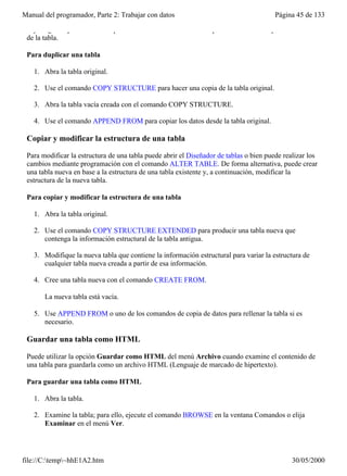 Manual del programador, Parte 2: Trabajar con datos                                     Página 45 de 133

 hay ninguna opción de menú que realice la misma función. Este procedimiento no copia el contenido
 de la tabla.

 Para duplicar una tabla

   1. Abra la tabla original.

   2. Use el comando COPY STRUCTURE para hacer una copia de la tabla original.

   3. Abra la tabla vacía creada con el comando COPY STRUCTURE.

   4. Use el comando APPEND FROM para copiar los datos desde la tabla original.

 Copiar y modificar la estructura de una tabla

 Para modificar la estructura de una tabla puede abrir el Diseñador de tablas o bien puede realizar los
 cambios mediante programación con el comando ALTER TABLE. De forma alternativa, puede crear
 una tabla nueva en base a la estructura de una tabla existente y, a continuación, modificar la
 estructura de la nueva tabla.

 Para copiar y modificar la estructura de una tabla

   1. Abra la tabla original.

   2. Use el comando COPY STRUCTURE EXTENDED para producir una tabla nueva que
      contenga la información estructural de la tabla antigua.

   3. Modifique la nueva tabla que contiene la información estructural para variar la estructura de
      cualquier tabla nueva creada a partir de esa información.

   4. Cree una tabla nueva con el comando CREATE FROM.

       La nueva tabla está vacía.

   5. Use APPEND FROM o uno de los comandos de copia de datos para rellenar la tabla si es
      necesario.

 Guardar una tabla como HTML

 Puede utilizar la opción Guardar como HTML del menú Archivo cuando examine el contenido de
 una tabla para guardarla como un archivo HTML (Lenguaje de marcado de hipertexto).

 Para guardar una tabla como HTML

   1. Abra la tabla.

   2. Examine la tabla; para ello, ejecute el comando BROWSE en la ventana Comandos o elija
      Examinar en el menú Ver.

   3. Elija Guardar como HTML en el menú Archivo.

file://C:temp~hhE1A2.htm                                                                    30/05/2000
 