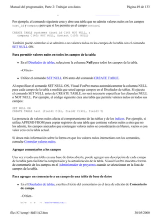 Manual del programador, Parte 2: Trabajar con datos                                      Página 49 de 133

     l   Utilice las cláusulas NULL y NOT NULL del comando CREATE TABLE.

 Por ejemplo, el comando siguiente crea y abre una tabla que no admite valores nulos en los campos
 cust_id y company pero que sí los permite en el campo contact:

 CREATE TABLE customer (cust_id C(6) NOT NULL, ;
    company C(40) NOT NULL, contact C(30) NULL)

 También puede controlar si se admiten o no valores nulos en los campos de la tabla con el comando
 SET NULL ON.

 Para permitir valores nulos en todos los campos de la tabla

     l   En el Diseñador de tablas, seleccione la columna Null para todos los campos de la tabla.

         –O bien–

     l   Utilice el comando SET NULL ON antes del comando CREATE TABLE.

 Al especificar el comando SET NULL ON, Visual FoxPro marca automáticamente la columna NULL
 para cada campo de la tabla a medida que usted agrega campos en el Diseñador de tablas. Si ejecuta
 el comando SET NULL antes de CREATE TABLE, no será necesario especificar las cláusulas NULL
 o NOT NULL. Por ejemplo, el código siguiente crea una tabla que permite valores nulos en todos sus
 campos:

 SET NULL ON
 CREATE TABLE test (field1 C(6), field2 C(40), field3 Y)

 La presencia de valores nulos afecta al comportamiento de las tablas y de los índices. Por ejemplo, si
 utiliza APPEND FROM para copiar registros de una tabla que contiene valores nulos a otra que no
 los admite, los campos anexados que contengan valores nulos se considerarán en blanco, vacíos o con
 valor cero en la tabla actual.

 Si desea más información sobre la forma en que los valores nulos interactúan con los comandos,
 consulte Controlar valores nulos.

 Agregar comentarios a los campos

 Una vez creada una tabla en una base de datos abierta, puede agregar una descripción de cada campo
 de la tabla para facilitar la comprensión y la actualización de la tabla. Visual FoxPro muestra el texto
 de comentario de los campos en el Administrador de proyectos cuando se seleccionan en la lista de
 campos de la tabla.

 Para agregar un comentario a un campo de una tabla de base de datos

     l   En el Diseñador de tablas, escriba el texto del comentario en el área de edición de Comentario
         de campo.

         –O bien–

     l   Utilice la función DBSETPROP( ).

file://C:temp~hhE1A2.htm                                                                     30/05/2000
 