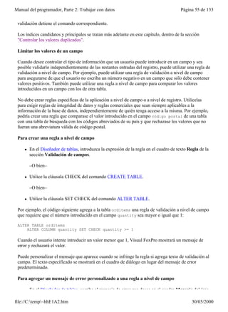 Manual del programador, Parte 2: Trabajar con datos                                       Página 55 de 133

 validación detiene el comando correspondiente.

 Los índices candidatos y principales se tratan más adelante en este capítulo, dentro de la sección
 "Controlar los valores duplicados".

 Limitar los valores de un campo

 Cuando desee controlar el tipo de información que un usuario puede introducir en un campo y sea
 posible validarlo independientemente de las restantes entradas del registro, puede utilizar una regla de
 validación a nivel de campo. Por ejemplo, puede utilizar una regla de validación a nivel de campo
 para asegurarse de que el usuario no escriba un número negativo en un campo que sólo debe contener
 valores positivos. También puede utilizar una regla a nivel de campo para comparar los valores
 introducidos en un campo con los de otra tabla.

 No debe crear reglas específicas de la aplicación a nivel de campo o a nivel de registro. Utilícelas
 para exigir reglas de integridad de datos y reglas comerciales que sean siempre aplicables a la
 información de la base de datos, independientemente de quién tenga acceso a la misma. Por ejemplo,
 podría crear una regla que comparase el valor introducido en el campo código postal de una tabla
 con una tabla de búsqueda con los códigos abreviados de su país y que rechazase los valores que no
 fueran una abreviatura válida de código postal.

 Para crear una regla a nivel de campo

     l   En el Diseñador de tablas, introduzca la expresión de la regla en el cuadro de texto Regla de la
         sección Validación de campos.

         –O bien–

     l   Utilice la cláusula CHECK del comando CREATE TABLE.

         –O bien–

     l   Utilice la cláusula SET CHECK del comando ALTER TABLE.

 Por ejemplo, el código siguiente agrega a la tabla orditems una regla de validación a nivel de campo
 que requiere que el número introducido en el campo quantity sea mayor o igual que 1:

 ALTER TABLE orditems
     ALTER COLUMN quantity SET CHECK quantity >= 1

 Cuando el usuario intente introducir un valor menor que 1, Visual FoxPro mostrará un mensaje de
 error y rechazará el valor.

 Puede personalizar el mensaje que aparece cuando se infringe la regla si agrega texto de validación al
 campo. El texto especificado se mostrará en el cuadro de diálogo en lugar del mensaje de error
 predeterminado.

 Para agregar un mensaje de error personalizado a una regla a nivel de campo

     l   En el Diseñador de tablas, escriba el mensaje de error que desee en el cuadro Mensaje del área

file://C:temp~hhE1A2.htm                                                                      30/05/2000
 