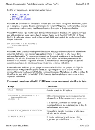 Manual del programador, Parte 1: Programación en Visual FoxPro                         Página 13 de 83


 FoxPro hay tres comandos que permiten realizar bucles:

    l   SCAN ... ENDSCAN
    l   FOR ... ENDFOR
    l   DO WHILE ... ENDDO

 Utilice SCAN cuando realice una serie de acciones para cada uno de los registros de una tabla, como
 en el ejemplo de programa descrito anteriormente. El bucle SCAN permite escribir el código una vez
 y ejecutarlo para cada registro a medida que el puntero de registro se desplaza por la tabla.

 Utilice FOR cuando sepa cuántas veces debe ejecutarse la sección de código. Por ejemplo, sabe que
 una tabla contiene un número específico de campos. Puesto que la función FCOUNT( ) de Visual
 FoxPro devuelve este número, puede utilizar un bucle FOR para imprimir los nombres de todos los
 campos de la tabla:

 FOR nRecuento = 1 TO FCOUNT( )
    ? FIELD(nRecuento)
 ENDFOR

 Utilice DO WHILE cuando desee ejecutar una sección de código mientras cumpla una determinada
 condición. Tal vez no sepa cuántas veces debe ejecutarse el código, pero sí sabe cuándo debe
 detenerse la ejecución. Por ejemplo, supongamos que dispone de una tabla en la que figuran los
 nombres y las iniciales de una serie de personas y desea utilizar las iniciales para consultar los
 nombres de las personas. Surgiría un problema la primera vez que intentase agregar una persona
 cuyas iniciales fuesen las mismas que las de otra persona contenida en la tabla.

 Para resolver este problema, podría agregar un número a las iniciales. Por ejemplo, el código de
 identificación de Miguel Suárez podría ser MS. La siguiente persona cuyas iniciales fuesen las
 mismas, Margarita Sánchez, sería MS1. Si a continuación anexase María Sanz a la tabla, su código de
 identificación sería MS2. Un bucle DO WHILE permite localizar el número correcto que se debe
 adjuntar a las iniciales.

 Programa de ejemplo que utiliza DO WHILE para generar un número de identificación único

  Código                                          Comentarios
  nAquí = RECNO()                                 Guardar la posición del registro.

  cIniciales = LEFT(nombre,1) + ;                 Obtener las iniciales de la persona a partir de las
     LEFT(apellido,1)
  nSufijo = 0                                     primeras letras de los campos nombre y apellido.

                                                  Si es necesario, establecer una variable que
                                                  contenga el número que se debe agregar al final de
                                                  las iniciales de una persona.
  LOCATE FOR id_persona = cIniciales              Comprobar si hay otra persona en la tabla cuyas
                                                  iniciales son las mismas.
  DO WHILE FOUND( )                               Si en otro registro de la tabla hay un valor
                                                  id_persona que coincide con cIniciales, la


file://C:temp~hh52BB.htm                                                                  30/05/2000
 