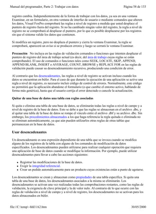 Manual del programador, Parte 2: Trabajar con datos                                       Página 58 de 133

 registro cambia. Independientemente de la forma de trabajar con los datos, ya sea en una ventana
 Examinar, en un formulario, en otra ventana de interfaz de usuario o mediante comandos que alteren
 los datos, Visual FoxPro comprobará las reglas a nivel de registro a medida que usted desplace el
 puntero de registro fuera del registro. Si no ha cambiado ningún valor del registro, la regla a nivel de
 registro no se comprobará al desplazar el puntero, por lo que es posible desplazarse por los registros
 sin que el sistema valide los datos que contienen.

 Si modifica un registro, pero no desplaza el puntero y cierra la ventana Examinar, la regla se
 comprobará, aparecerá un aviso si se producen errores y luego se cerrará la ventana Examinar.

 Precaución No incluya en las reglas de validación comandos o funciones que intenten desplazar el
 puntero de registro del área de trabajo actual (es decir, del área de trabajo cuyas reglas se están
 comprobando). El uso de comandos o funciones tales como SEEK, LOCATE, SKIP, APPEND,
 APPEND BLANK, INSERT o AVERAGE, COUNT, BROWSE y REPLACE FOR en las reglas de
 validación puede causar su desencadenamiento recursivo, produciendo una condición de error.

 Al contrario que los desencadenantes, las reglas a nivel de registro se activan incluso cuando los
 datos se encuentran en búfer. Para el caso de que durante la ejecución de una aplicación se active una
 regla a nivel de registro, es necesario incluir código de control de errores. Normalmente, este código
 no permitirá que la aplicación abandone el formulario (o que cambie el entorno activo, hablando de
 forma más genérica), hasta que el usuario corrija el error detectado o cancele la actualización.

 Quitar de una base de datos una tabla con reglas asociadas

 Si quita o elimina una tabla de una base de datos, se eliminarán todas las reglas a nivel de campo y a
 nivel de registro de la base de datos. Esto se debe a que las reglas se almacenan en el archivo .dbc, y
 al quitar una tabla de la base de datos se rompe el vínculo entre el archivo .dbf y su archivo .dbc. Sin
 embargo, los procedimientos almacenados a los que haga referencia la regla quitada o eliminada no
 se eliminan automáticamente, ya que aún pueden utilizarlos otras reglas de otras tablas que
 permanezcan en la base de datos.

 Usar desencadenantes

 Un desencadenante es una expresión dependiente de una tabla que se invoca cuando se modifica
 alguno de los registros de la tabla con alguno de los comandos de modificación de datos
 especificados. Los desencadenantes pueden utilizarse para realizar cualquier operación que requiera
 una aplicación de base de datos cuando se modifique la información. Por ejemplo, puede utilizar
 desencadenantes para llevar a cabo las acciones siguientes:

     l   Registrar las modificaciones de la base de datos.
     l   Exigir la integridad referencial.
     l   Crear un pedido automáticamente para un producto cuyas existencias están a punto de agotarse.

 Los desencadenantes se crean y almacenan como propiedades de una tabla específica. Si quita una
 tabla de una base de datos, los desencadenantes asociados a la misma se eliminarán. Los
 desencadenantes se activan una vez realizadas todas las comprobaciones restantes, como las reglas de
 validación, la exigencia de clave principal y la de valor nulo. Al contrario de lo que ocurre con las
 reglas de validación a nivel de campo y a nivel de registro, los desencadenantes no se activan para los
 datos almacenados en búfer.


file://C:temp~hhE1A2.htm                                                                      30/05/2000
 