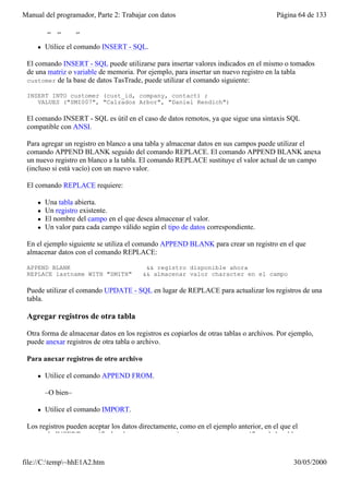Manual del programador, Parte 2: Trabajar con datos                                     Página 64 de 133

 Para agregar registros a una tabla

     l   Utilice el comando INSERT - SQL.

 El comando INSERT - SQL puede utilizarse para insertar valores indicados en el mismo o tomados
 de una matriz o variable de memoria. Por ejemplo, para insertar un nuevo registro en la tabla
 customer de la base de datos TasTrade, puede utilizar el comando siguiente:

 INSERT INTO customer (cust_id, company, contact) ;
    VALUES ("SMI007", "Calzados Arbor", "Daniel Rendich")

 El comando INSERT - SQL es útil en el caso de datos remotos, ya que sigue una sintaxis SQL
 compatible con ANSI.

 Para agregar un registro en blanco a una tabla y almacenar datos en sus campos puede utilizar el
 comando APPEND BLANK seguido del comando REPLACE. El comando APPEND BLANK anexa
 un nuevo registro en blanco a la tabla. El comando REPLACE sustituye el valor actual de un campo
 (incluso si está vacío) con un nuevo valor.

 El comando REPLACE requiere:

     l   Una tabla abierta.
     l   Un registro existente.
     l   El nombre del campo en el que desea almacenar el valor.
     l   Un valor para cada campo válido según el tipo de datos correspondiente.

 En el ejemplo siguiente se utiliza el comando APPEND BLANK para crear un registro en el que
 almacenar datos con el comando REPLACE:

 APPEND BLANK                              && registro disponible ahora
 REPLACE lastname WITH "SMITH"            && almacenar valor character en el campo

 Puede utilizar el comando UPDATE - SQL en lugar de REPLACE para actualizar los registros de una
 tabla.

 Agregar registros de otra tabla

 Otra forma de almacenar datos en los registros es copiarlos de otras tablas o archivos. Por ejemplo,
 puede anexar registros de otra tabla o archivo.

 Para anexar registros de otro archivo

     l   Utilice el comando APPEND FROM.

         –O bien–

     l   Utilice el comando IMPORT.

 Los registros pueden aceptar los datos directamente, como en el ejemplo anterior, en el que el
 comando INSERT especificaba el texto que se va a insertar en campos específicos de la tabla


file://C:temp~hhE1A2.htm                                                                    30/05/2000
 