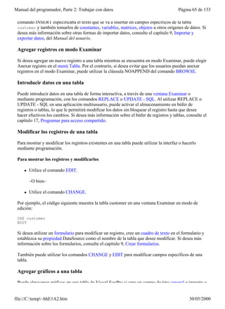Manual del programador, Parte 2: Trabajar con datos                                       Página 65 de 133

 comando INSERT especificaba el texto que se va a insertar en campos específicos de la tabla
 customer y también tomarlos de constantes, variables, matrices, objetos u otros orígenes de datos. Si
 desea más información sobre otras formas de importar datos, consulte el capítulo 9, Importar y
 exportar datos, del Manual del usuario.

 Agregar registros en modo Examinar

 Si desea agregar un nuevo registro a una tabla mientras se encuentra en modo Examinar, puede elegir
 Anexar registro en el menú Tabla. Por el contrario, si desea evitar que los usuarios puedan anexar
 registros en el modo Examinar, puede utilizar la cláusula NOAPPEND del comando BROWSE.

 Introducir datos en una tabla

 Puede introducir datos en una tabla de forma interactiva, a través de una ventana Examinar o
 mediante programación, con los comandos REPLACE o UPDATE - SQL. Al utilizar REPLACE o
 UPDATE - SQL en una aplicación multiusuario, puede activar el almacenamiento en búfer de
 registros o tablas, lo que le permitirá modificar los datos sin bloquear el registro hasta que desee
 hacer efectivos los cambios. Si desea más información sobre el búfer de registros y tablas, consulte el
 capítulo 17, Programar para acceso compartido.

 Modificar los registros de una tabla

 Para mostrar y modificar los registros existentes en una tabla puede utilizar la interfaz o hacerlo
 mediante programación.

 Para mostrar los registros y modificarlos

     l   Utilice el comando EDIT.

         –O bien–

     l   Utilice el comando CHANGE.

 Por ejemplo, el código siguiente muestra la tabla customer en una ventana Examinar en modo de
 edición:

 USE customer
 EDIT

 Si desea utilizar un formulario para modificar un registro, cree un cuadro de texto en el formulario y
 establezca su propiedad DataSource como el nombre de la tabla que desee modificar. Si desea más
 información sobre los formularios, consulte el capítulo 9, Crear formularios.

 También puede utilizar los comandos CHANGE y EDIT para modificar campos específicos de una
 tabla.

 Agregar gráficos a una tabla

 Puede almacenar gráficos en una tabla de Visual FoxPro si crea un campo de tipo general e importa o


file://C:temp~hhE1A2.htm                                                                      30/05/2000
 