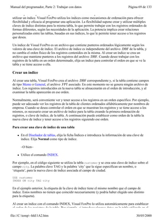 Manual del programador, Parte 2: Trabajar con datos                                        Página 69 de 133

 Para desplazarse por los registros de una tabla, verlos o manipularlos en un orden determinado, debe
 utilizar un índice. Visual FoxPro utiliza los índices como mecanismos de ordenación para ofrecer
 flexibilidad y eficacia al programar una aplicación. La flexibilidad supone crear y utilizar múltiples
 claves de índice distintas para la misma tabla, lo que permite trabajar con los registros ordenados de
 formas diferentes, según las necesidades de la aplicación. La potencia implica crear relaciones
 personalizadas entre las tablas, basadas en sus índices, lo que le permite tener acceso a los registros
 que desea.

 Un índice de Visual FoxPro es un archivo que contiene punteros ordenados lógicamente según los
 valores de una clave de índice. El archivo de índice es independiente del archivo .DBF de la tabla, y
 no cambia el orden físico de los registros contenidos en la misma. Al crear un índice se crea un
 archivo que mantiene punteros a los registros del archivo .DBF. Cuando desee trabajar con los
 registros de la tabla en un orden determinado, elija un índice para controlar el orden en que se ve la
 tabla y se tiene acceso a ella.

 Crear un índice

 Al crear una tabla, Visual FoxPro crea el archivo .DBF correspondiente y, si la tabla contiene campos
 de tipo Memo o General, el archivo .FPT asociado. En este momento no se genera ningún archivo de
 índice. Los registros introducidos en la nueva tabla se almacenarán en el orden de introducción, y al
 examinar la tabla aparecerán en ese orden.

 Normalmente, será conveniente ver y tener acceso a los registros en un orden específico. Por ejemplo,
 puede ser adecuado ver los registros de la tabla de clientes ordenados alfabéticamente por nombres de
 empresa. Cuando se desea controlar el orden en que se muestran los registros y se tiene acceso a los
 mismos, es necesario crear un archivo de índice para la tabla creando la primera ordenación de
 registros, o clave de índice, de la tabla. A continuación puede establecer como orden de la tabla la
 nueva clave de índice y tener acceso a los registros siguiendo ese orden.

 Para crear una clave de índice de una tabla

     l   En el Diseñador de tablas, elija la ficha Índices e introduzca la información de una clave de
         índice. Elija Normal como tipo de índice.

         –O bien–

     l   Utilice el comando INDEX.

 Por ejemplo, en el código siguiente se utiliza la tabla customer y se crea una clave de índice sobre el
 campo city. La palabra clave TAG y la palabra ‘city’ que la sigue especifican un nombre, o
 ‘etiqueta’, para la nueva clave de índice asociada al campo de ciudad.

 USE customer
 INDEX ON city TAG city

 En el ejemplo anterior, la etiqueta de la clave de índice tiene el mismo nombre que el campo de
 índice. Estos nombres no tienen que coincidir necesariamente (y podría haber elegido uno distinto
 para la etiqueta).

 Al crear un índice con el comando INDEX, Visual FoxPro lo utiliza automáticamente para establecer
 el orden de los registros de la tabla. Por ejemplo, si introduce algunos datos en la tabla utilizada en el

file://C:temp~hhE1A2.htm                                                                       30/05/2000
 