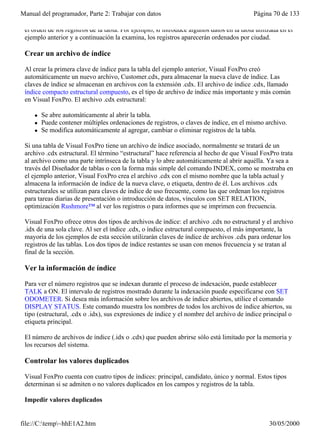 Manual del programador, Parte 2: Trabajar con datos                                        Página 70 de 133

 el orden de los registros de la tabla. Por ejemplo, si introduce algunos datos en la tabla utilizada en el
 ejemplo anterior y a continuación la examina, los registros aparecerán ordenados por ciudad.

 Crear un archivo de índice

 Al crear la primera clave de índice para la tabla del ejemplo anterior, Visual FoxPro creó
 automáticamente un nuevo archivo, Customer.cdx, para almacenar la nueva clave de índice. Las
 claves de índice se almacenan en archivos con la extensión .cdx. El archivo de índice .cdx, llamado
 índice compacto estructural compuesto, es el tipo de archivo de índice más importante y más común
 en Visual FoxPro. El archivo .cdx estructural:

     l   Se abre automáticamente al abrir la tabla.
     l   Puede contener múltiples ordenaciones de registros, o claves de índice, en el mismo archivo.
     l   Se modifica automáticamente al agregar, cambiar o eliminar registros de la tabla.

 Si una tabla de Visual FoxPro tiene un archivo de índice asociado, normalmente se tratará de un
 archivo .cdx estructural. El término “estructural” hace referencia al hecho de que Visual FoxPro trata
 al archivo como una parte intrínseca de la tabla y lo abre automáticamente al abrir aquélla. Ya sea a
 través del Diseñador de tablas o con la forma más simple del comando INDEX, como se mostraba en
 el ejemplo anterior, Visual FoxPro crea el archivo .cdx con el mismo nombre que la tabla actual y
 almacena la información de índice de la nueva clave, o etiqueta, dentro de él. Los archivos .cdx
 estructurales se utilizan para claves de índice de uso frecuente, como las que ordenan los registros
 para tareas diarias de presentación o introducción de datos, vínculos con SET RELATION,
 optimización Rushmore™ al ver los registros o para informes que se imprimen con frecuencia.

 Visual FoxPro ofrece otros dos tipos de archivos de índice: el archivo .cdx no estructural y el archivo
 .idx de una sola clave. Al ser el índice .cdx, o índice estructural compuesto, el más importante, la
 mayoría de los ejemplos de esta sección utilizarán claves de índice de archivos .cdx para ordenar los
 registros de las tablas. Los dos tipos de índice restantes se usan con menos frecuencia y se tratan al
 final de la sección.

 Ver la información de índice

 Para ver el número registros que se indexan durante el proceso de indexación, puede establecer
 TALK a ON. El intervalo de registros mostrado durante la indexación puede especificarse con SET
 ODOMETER. Si desea más información sobre los archivos de índice abiertos, utilice el comando
 DISPLAY STATUS. Este comando muestra los nombres de todos los archivos de índice abiertos, su
 tipo (estructural, .cdx o .idx), sus expresiones de índice y el nombre del archivo de índice principal o
 etiqueta principal.

 El número de archivos de índice (.idx o .cdx) que pueden abrirse sólo está limitado por la memoria y
 los recursos del sistema.

 Controlar los valores duplicados

 Visual FoxPro cuenta con cuatro tipos de índices: principal, candidato, único y normal. Estos tipos
 determinan si se admiten o no valores duplicados en los campos y registros de la tabla.

 Impedir valores duplicados


file://C:temp~hhE1A2.htm                                                                       30/05/2000
 