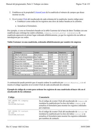 Manual del programador, Parte 2: Trabajar con datos                                      Página 75 de 133
   1. Cree un formulario con un control Grid.

   2. Establezca en la propiedad ColumnCount de la cuadrícula el número de campos que desee
      mostrar en ella.

   3. En el evento Click del encabezado de cada columna de la cuadrícula, inserte código para:
         l Establecer como orden de los registros una clave de índice basada en la columna.


           l   Actualizar el formulario.

 Por ejemplo, si crea un formulario basado en la tabla Customer de la base de datos Testdata con una
 cuadrícula que contenga las cuatro columnas, company, contact, postal code y phone, la
 cuadrícula aparecerá en primer lugar ordenada alfabéticamente, ya que los registros de esa tabla se
 introdujeron por ese orden.

 Tabla Customer en una cuadrícula, ordenada alfabéticamente por nombre de empresa




 A continuación puede permitir que el usuario ordene la cuadrícula por contact o postal_code si
 inserta el código siguiente en el evento Click de cada encabezado de columna:

 Ejemplo de código de evento para ordenar los registros de una cuadrícula al hacer clic en el
 encabezado de las columnas

  Código                                   Comentario
  SET ORDER TO company                     En el código de evento Click del encabezado de Company se
  GO TOP
  THISFORM.Refresh                         reordena la cuadrícula por la clave de índice company y se
                                           actualiza el formulario para mostrar los registros ordenados
                                           por empresas.
  SET ORDER TO contact                     En el código de evento Click del encabezado de Contact se
  GO TOP
  THISFORM.Refresh                         reordena la cuadrícula por la clave de índice contact y se
                                           actualiza el formulario para mostrar los registros ordenados
                                           por nombres de contacto.



file://C:temp~hhE1A2.htm                                                                     30/05/2000
 
