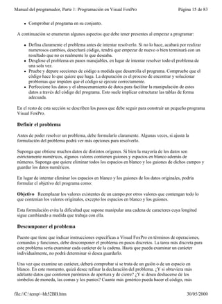 Manual del programador, Parte 1: Programación en Visual FoxPro                            Página 15 de 83


    l   Comprobar el programa en su conjunto.

 A continuación se enumeran algunos aspectos que debe tener presentes al empezar a programar:

    l   Defina claramente el problema antes de intentar resolverlo. Si no lo hace, acabará por realizar
        numerosos cambios, desechará código, tendrá que empezar de nuevo o bien terminará con un
        resultado que no es realmente lo que deseaba.
    l   Desglose el problema en pasos manejables, en lugar de intentar resolver todo el problema de
        una sola vez.
    l   Pruebe y depure secciones de código a medida que desarrolla el programa. Compruebe que el
        código hace lo que quiere que haga. La depuración es el proceso de encontrar y solucionar
        problemas que impiden que el código se ejecute correctamente.
    l   Perfeccione los datos y el almacenamiento de datos para facilitar la manipulación de estos
        datos a través del código del programa. Esto suele implicar estructurar las tablas de forma
        adecuada.

 En el resto de esta sección se describen los pasos que debe seguir para construir un pequeño programa
 Visual FoxPro.

 Definir el problema

 Antes de poder resolver un problema, debe formularlo claramente. Algunas veces, si ajusta la
 formulación del problema podrá ver más opciones para resolverlo.

 Suponga que obtiene muchos datos de distintos orígenes. Si bien la mayoría de los datos son
 estrictamente numéricos, algunos valores contienen guiones y espacios en blanco además de
 números. Suponga que quiere eliminar todos los espacios en blanco y los guiones de dichos campos y
 guardar los datos numéricos.

 En lugar de intentar eliminar los espacios en blanco y los guiones de los datos originales, podría
 formular el objetivo del programa como:

 Objetivo Reemplazar los valores existentes de un campo por otros valores que contengan todo lo
 que contenían los valores originales, excepto los espacios en blanco y los guiones.

 Esta formulación evita la dificultad que supone manipular una cadena de caracteres cuya longitud
 sigue cambiando a medida que trabaja con ella.

 Descomponer el problema

 Puesto que tiene que indicar instrucciones específicas a Visual FoxPro en términos de operaciones,
 comandos y funciones, debe descomponer el problema en pasos discretos. La tarea más discreta para
 este problema sería examinar cada carácter de la cadena. Hasta que pueda examinar un carácter
 individualmente, no podrá determinar si desea guardarlo.

 Una vez que examine un carácter, deberá comprobar si se trata de un guión o de un espacio en
 blanco. En este momento, quizá desee refinar la declaración del problema. ¿Y si obtuviera más
 adelante datos que contienen paréntesis de apertura y de cierre? ¿Y si desea deshacerse de los
 símbolos de moneda, las comas y los puntos? Cuanto más genérico pueda hacer el código, más


file://C:temp~hh52BB.htm                                                                     30/05/2000
 