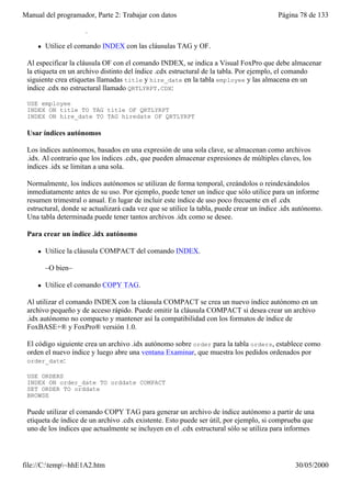 Manual del programador, Parte 2: Trabajar con datos                                      Página 78 de 133
 Para crear una etiqueta de índice .cdx no estructural

     l   Utilice el comando INDEX con las cláusulas TAG y OF.

 Al especificar la cláusula OF con el comando INDEX, se indica a Visual FoxPro que debe almacenar
 la etiqueta en un archivo distinto del índice .cdx estructural de la tabla. Por ejemplo, el comando
 siguiente crea etiquetas llamadas title y hire_date en la tabla employee y las almacena en un
 índice .cdx no estructural llamado QRTLYRPT.CDX:

 USE employee
 INDEX ON title TO TAG title OF QRTLYRPT
 INDEX ON hire_date TO TAG hiredate OF QRTLYRPT

 Usar índices autónomos

 Los índices autónomos, basados en una expresión de una sola clave, se almacenan como archivos
 .idx. Al contrario que los índices .cdx, que pueden almacenar expresiones de múltiples claves, los
 índices .idx se limitan a una sola.

 Normalmente, los índices autónomos se utilizan de forma temporal, creándolos o reindexándolos
 inmediatamente antes de su uso. Por ejemplo, puede tener un índice que sólo utilice para un informe
 resumen trimestral o anual. En lugar de incluir este índice de uso poco frecuente en el .cdx
 estructural, donde se actualizará cada vez que se utilice la tabla, puede crear un índice .idx autónomo.
 Una tabla determinada puede tener tantos archivos .idx como se desee.

 Para crear un índice .idx autónomo

     l   Utilice la cláusula COMPACT del comando INDEX.

         –O bien–

     l   Utilice el comando COPY TAG.

 Al utilizar el comando INDEX con la cláusula COMPACT se crea un nuevo índice autónomo en un
 archivo pequeño y de acceso rápido. Puede omitir la cláusula COMPACT si desea crear un archivo
 .idx autónomo no compacto y mantener así la compatibilidad con los formatos de índice de
 FoxBASE+® y FoxPro® versión 1.0.

 El código siguiente crea un archivo .idx autónomo sobre order para la tabla orders, establece como
 orden el nuevo índice y luego abre una ventana Examinar, que muestra los pedidos ordenados por
 order_date:

 USE ORDERS
 INDEX ON order_date TO orddate COMPACT
 SET ORDER TO orddate
 BROWSE

 Puede utilizar el comando COPY TAG para generar un archivo de índice autónomo a partir de una
 etiqueta de índice de un archivo .cdx existente. Esto puede ser útil, por ejemplo, si comprueba que
 uno de los índices que actualmente se incluyen en el .cdx estructural sólo se utiliza para informes




file://C:temp~hhE1A2.htm                                                                     30/05/2000
 