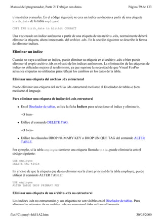 Manual del programador, Parte 2: Trabajar con datos                                         Página 79 de 133
 uno de los índices que actualmente se incluyen en el .cdx estructural sólo se utiliza para informes
 trimestrales o anuales. En el código siguiente se crea un índice autónomo a partir de una etiqueta
 birth_date de la tabla employee:

 COPY TAG birth_date to birthdt COMPACT

 Una vez creado un índice autónomo a partir de una etiqueta de un archivo .cdx, normalmente deberá
 eliminar la etiqueta, ahora innecesaria, del archivo .cdx. En la sección siguiente se describe la forma
 de eliminar índices.

 Eliminar un índice

 Cuando no vaya a utilizar un índice, puede eliminar su etiqueta en el archivo .cdx o bien puede
 eliminar el propio archivo .idx en el caso de los índices autónomos. La eliminación de las etiquetas de
 índice no utilizadas mejora el rendimiento, ya que suprime la necesidad de que Visual FoxPro
 actualice etiquetas no utilizadas para reflejar los cambios en los datos de la tabla.

 Eliminar una etiqueta del archivo .idx estructural

 Puede eliminar una etiqueta del archivo .idx estructural mediante el Diseñador de tablas o bien
 mediante el lenguaje.

 Para eliminar una etiqueta de índice del .cdx estructural

     l   En el Diseñador de tablas, utilice la ficha Índices para seleccionar el índice y eliminarlo.

         –O bien–

     l   Utilice el comando DELETE TAG.

         –O bien–

     l   Utilice las cláusulas DROP PRIMARY KEY o DROP UNIQUE TAG del comando ALTER
         TABLE.

 Por ejemplo, si la tabla employee contiene una etiqueta llamada title, puede eliminarla con el
 código siguiente:

 USE employee
 DELETE TAG title

 En el caso de que la etiqueta que desea eliminar sea la clave principal de la tabla employee, puede
 utilizar el comando ALTER TABLE:

 USE employee
 ALTER TABLE DROP PRIMARY KEY

 Eliminar una etiqueta de un archivo .cdx no estructural

 Los índices .cdx no estructurales y sus etiquetas no son visibles en el Diseñador de tablas. Para
 eliminar las etiquetas de un archivo .cdx no estructural debe utilizar el lenguaje.

file://C:temp~hhE1A2.htm                                                                        30/05/2000
 