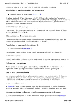 Manual del programador, Parte 2: Trabajar con datos                                        Página 80 de 133

 eliminar las etiquetas de un archivo .cdx no estructural debe utilizar el lenguaje.

 Para eliminar un índice de un archivo .cdx no estructural

     l   Utilice la cláusula OF del comando DELETE TAG.

 Al utilizar la cláusula OF con el comando DELETE TAG, se indica a Visual FoxPro que debe
 eliminar una etiqueta de un archivo .cdx distinto del .cdx estructural. Por ejemplo, si tiene un archivo
 .cdx no estructural llamado QRTLYRPT.CDX con una etiqueta llamada title, puede eliminar la
 etiqueta title con el comando siguiente:

 DELETE TAG title OF qtrlyrpt

 Para eliminar todas las etiquetas de un archivo .cdx estructural o no estructural, utilice la cláusula
 ALL del comando DELETE TAG.

 Eliminar un archivo de índice autónomo .idx

 Como los archivos de índice autónomos solamente contienen una expresión de clave única, para
 eliminar la expresión basta con eliminar el archivo .IDX del disco.

 Para eliminar un archivo de índice autónomo .idx

     l   Utilice el comando DELETE FILE.

 Por ejemplo, el código siguiente elimina el archivo de índice autónomo .idx Orddate.idx:

 DELETE FILE orddate.idx

 También puede utilizar el sistema operativo para eliminar los archivos .idx autónomos innecesarios.

 Indexar sobre expresiones

 Para hacer más eficaces sus aplicaciones puede crear índices basados en expresiones. Estas
 expresiones pueden ser simples o complejas, dependiendo de lo que se quiera lograr.

 Indexar sobre expresiones simples

 Las expresiones de índice simples se basan en un solo campo o en la concatenación de dos o más
 campos de caracteres para formar una clave de múltiples campos. Por ejemplo, para la tabla
 Customer de la base de datos TasTrade podría crear un índice basado en la expresión:

 country + region + cust_id

 Al examinar la tabla Customer ordenada según esta etiqueta de índice, los clientes aparecerán
 ordenados por países, dentro de cada país por regiones y dentro de cada región por Id. de cliente.

 Usar una expresión para evitar valores duplicados en una combinación de campos

 Si desea evitar la duplicación de valores en múltiples campos, puede crear un índice principal o


file://C:temp~hhE1A2.htm                                                                       30/05/2000
 
