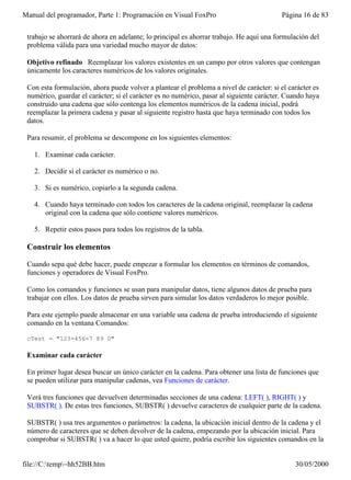 Manual del programador, Parte 1: Programación en Visual FoxPro                            Página 16 de 83


 trabajo se ahorrará de ahora en adelante; lo principal es ahorrar trabajo. He aquí una formulación del
 problema válida para una variedad mucho mayor de datos:

 Objetivo refinado Reemplazar los valores existentes en un campo por otros valores que contengan
 únicamente los caracteres numéricos de los valores originales.

 Con esta formulación, ahora puede volver a plantear el problema a nivel de carácter: si el carácter es
 numérico, guardar el carácter; si el carácter es no numérico, pasar al siguiente carácter. Cuando haya
 construido una cadena que sólo contenga los elementos numéricos de la cadena inicial, podrá
 reemplazar la primera cadena y pasar al siguiente registro hasta que haya terminado con todos los
 datos.

 Para resumir, el problema se descompone en los siguientes elementos:

   1. Examinar cada carácter.

   2. Decidir si el carácter es numérico o no.

   3. Si es numérico, copiarlo a la segunda cadena.

   4. Cuando haya terminado con todos los caracteres de la cadena original, reemplazar la cadena
      original con la cadena que sólo contiene valores numéricos.

   5. Repetir estos pasos para todos los registros de la tabla.

 Construir los elementos

 Cuando sepa qué debe hacer, puede empezar a formular los elementos en términos de comandos,
 funciones y operadores de Visual FoxPro.

 Como los comandos y funciones se usan para manipular datos, tiene algunos datos de prueba para
 trabajar con ellos. Los datos de prueba sirven para simular los datos verdaderos lo mejor posible.

 Para este ejemplo puede almacenar en una variable una cadena de prueba introduciendo el siguiente
 comando en la ventana Comandos:

 cTest = "123-456-7 89 0"

 Examinar cada carácter

 En primer lugar desea buscar un único carácter en la cadena. Para obtener una lista de funciones que
 se pueden utilizar para manipular cadenas, vea Funciones de carácter.

 Verá tres funciones que devuelven determinadas secciones de una cadena: LEFT( ), RIGHT( ) y
 SUBSTR( ). De estas tres funciones, SUBSTR( ) devuelve caracteres de cualquier parte de la cadena.

 SUBSTR( ) usa tres argumentos o parámetros: la cadena, la ubicación inicial dentro de la cadena y el
 número de caracteres que se deben devolver de la cadena, empezando por la ubicación inicial. Para
 comprobar si SUBSTR( ) va a hacer lo que usted quiere, podría escribir los siguientes comandos en la


file://C:temp~hh52BB.htm                                                                    30/05/2000
 