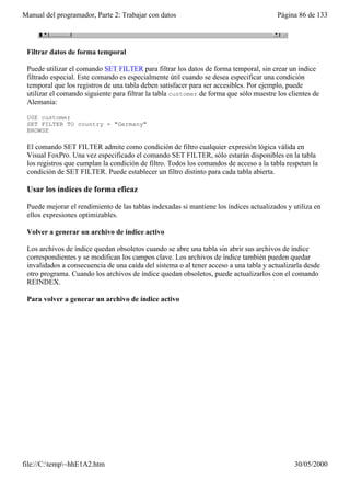 Manual del programador, Parte 2: Trabajar con datos                                     Página 86 de 133




 Filtrar datos de forma temporal

 Puede utilizar el comando SET FILTER para filtrar los datos de forma temporal, sin crear un índice
 filtrado especial. Este comando es especialmente útil cuando se desea especificar una condición
 temporal que los registros de una tabla deben satisfacer para ser accesibles. Por ejemplo, puede
 utilizar el comando siguiente para filtrar la tabla customer de forma que sólo muestre los clientes de
 Alemania:

 USE customer
 SET FILTER TO country = "Germany"
 BROWSE

 El comando SET FILTER admite como condición de filtro cualquier expresión lógica válida en
 Visual FoxPro. Una vez especificado el comando SET FILTER, sólo estarán disponibles en la tabla
 los registros que cumplan la condición de filtro. Todos los comandos de acceso a la tabla respetan la
 condición de SET FILTER. Puede establecer un filtro distinto para cada tabla abierta.

 Usar los índices de forma eficaz

 Puede mejorar el rendimiento de las tablas indexadas si mantiene los índices actualizados y utiliza en
 ellos expresiones optimizables.

 Volver a generar un archivo de índice activo

 Los archivos de índice quedan obsoletos cuando se abre una tabla sin abrir sus archivos de índice
 correspondientes y se modifican los campos clave. Los archivos de índice también pueden quedar
 invalidados a consecuencia de una caída del sistema o al tener acceso a una tabla y actualizarla desde
 otro programa. Cuando los archivos de índice quedan obsoletos, puede actualizarlos con el comando
 REINDEX.

 Para volver a generar un archivo de índice activo




file://C:temp~hhE1A2.htm                                                                    30/05/2000
 