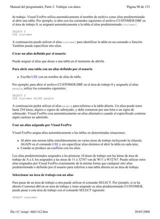 Manual del programador, Parte 2: Trabajar con datos                                     Página 90 de 133
 Un alias de tabla es el nombre que utiliza Visual FoxPro para referirse a una tabla abierta en un área
 de trabajo. Visual FoxPro utiliza automáticamente el nombre de archivo como alias predeterminado
 al abrir una tabla. Por ejemplo, si abre con los comandos siguientes el archivo CUSTOMER.DBF en
 el área de trabajo 0, se asignará automáticamente a la tabla el alias predeterminado customer:

 SELECT 0
 USE customer

 A continuación puede utilizar el alias customer para identificar la tabla en un comando o función.
 También puede especificar otro alias.

 Crear un alias definido por el usuario

 Puede asignar el alias que desee a una tabla en el momento de abrirla.

 Para abrir una tabla con un alias definido por el usuario

     l   Escriba USE con un nombre de alias de tabla.

 Por ejemplo, para abrir el archivo CUSTOMER.DBF en el área de trabajo 0 y asignarle el alias
 people, utilice los comandos siguientes:

 SELECT 0
 USE customer ALIAS people

 A continuación podrá utilizar el alias people para referirse a la tabla abierta. Un alias puede tener
 hasta 254 letras, dígitos o signos de subrayado, y debe comenzar por una letra o un signo de
 subrayado. Visual FoxPro crea automáticamente un alias alternativo cuando el especificado contiene
 algún carácter no admitido.

 Usar un alias asignado por Visual FoxPro

 Visual FoxPro asigna alias automáticamente a las tablas en determinadas situaciones:

     l   Al abrir una misma tabla simultáneamente en varias áreas de trabajo incluyendo la cláusula
         AGAIN en el comando USE y sin especificar alias distintos al abrir la tabla en cada área.
     l   Cuando se produce un conflicto con los alias.

 Los alias predeterminados asignados a las primeras 10 áreas de trabajo son las letras de área de
 trabajo de A a J; los asignados a las áreas de 11 a 32767 van de W11 a W32767. Puede utilizar estos
 alias asignados por Visual FoxPro exactamente de la misma forma que cualquier otro alias
 predeterminado o definido por el usuario para referirse a una tabla abierta en un área de trabajo.

 Seleccionar un área de trabajo con un alias

 Para pasar de un área de trabajo a otra puede utilizar el comando SELECT. Por ejemplo, si se ha
 abierto Customer.dbf en un área de trabajo y tiene asignado su alias predeterminado CUSTOMER,
 puede pasar a esta área de trabajo con el comando SELECT siguiente:

 SELECT customer

 Hacer referencia a tablas abiertas en otras áreas de trabajo

file://C:temp~hhE1A2.htm                                                                    30/05/2000
 