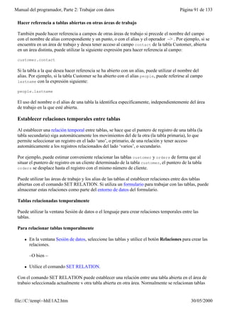 Manual del programador, Parte 2: Trabajar con datos                                        Página 91 de 133

 Hacer referencia a tablas abiertas en otras áreas de trabajo

 También puede hacer referencia a campos de otras áreas de trabajo si precede el nombre del campo
 con el nombre de alias correspondiente y un punto, o con el alias y el operador –> . Por ejemplo, si se
 encuentra en un área de trabajo y desea tener acceso al campo contact de la tabla Customer, abierta
 en un área distinta, puede utilizar la siguiente expresión para hacer referencia al campo:

 customer.contact

 Si la tabla a la que desea hacer referencia se ha abierto con un alias, puede utilizar el nombre del
 alias. Por ejemplo, si la tabla Customer se ha abierto con el alias people, puede referirse al campo
 lastname con la expresión siguiente:

 people.lastname

 El uso del nombre o el alias de una tabla la identifica específicamente, independientemente del área
 de trabajo en la que esté abierta.

 Establecer relaciones temporales entre tablas

 Al establecer una relación temporal entre tablas, se hace que el puntero de registro de una tabla (la
 tabla secundaria) siga automáticamente los movimientos del de la otra (la tabla primaria), lo que
 permite seleccionar un registro en el lado ‘uno’, o primario, de una relación y tener acceso
 automáticamente a los registros relacionados del lado ‘varios’, o secundario.

 Por ejemplo, puede estimar conveniente relacionar las tablas customer y orders de forma que al
 situar el puntero de registro en un cliente determinado de la tabla customer, el puntero de la tabla
 orders se desplace hasta el registro con el mismo número de cliente.

 Puede utilizar las áreas de trabajo y los alias de las tablas al establecer relaciones entre dos tablas
 abiertas con el comando SET RELATION. Si utiliza un formulario para trabajar con las tablas, puede
 almacenar estas relaciones como parte del entorno de datos del formulario.

 Tablas relacionadas temporalmente

 Puede utilizar la ventana Sesión de datos o el lenguaje para crear relaciones temporales entre las
 tablas.

 Para relacionar tablas temporalmente

     l   En la ventana Sesión de datos, seleccione las tablas y utilice el botón Relaciones para crear las
         relaciones.

         –O bien –

     l   Utilice el comando SET RELATION.

 Con el comando SET RELATION puede establecer una relación entre una tabla abierta en el área de
 trabajo seleccionada actualmente y otra tabla abierta en otra área. Normalmente se relacionan tablas


file://C:temp~hhE1A2.htm                                                                       30/05/2000
 