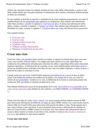 Manual del programador, Parte 2: Trabajar con datos                                       Página 95 de 133
 Las vistas combinan las cualidades de las consultas y las tablas: al igual que una consulta, puede
 utilizar una vista para extraer un conjunto de datos de una o más tablas relacionadas; y como en una
 tabla, puede utilizar una vista para actualizar la información de la misma y almacenar definitivamente
 en disco sus resultados.

 En este capítulo se describe la creación y actualización de vistas mediante programación, así como el
 establecimiento de sus propiedades para optimizar su rendimiento. Para obtener más información
 sobre bases de datos, consulte el capítulo 6, Crear bases de datos. Si desea más información sobre
 tablas o índices, consulte el capítulo 7, Trabajar con tablas. Para obtener más información sobre el
 Diseñador de vistas, consulte el capítulo 5, Actualizar datos con vistas, del Manual del programador.

 Este capítulo incluye:

     l   Crear una vista
     l   Usar las vistas
     l   Actualizar datos en una vista
     l   Combinar vistas
     l   Trabajar con datos fuera de línea
     l   Optimizar el rendimiento de una vista

 Crear una vista
 Como las vistas y las consultas tienen mucho en común, se siguen los mismos pasos para crear una
 vista y una consulta. Elija las tablas y los campos que desee incluir en la vista, especifique las
 condiciones de combinación utilizadas para relacionar las tablas y especifique filtros para seleccionar
 registros específicos. A diferencia de las consultas, en las vistas también puede seleccionar cómo se
 envían las modificaciones realizadas a los datos de una vista a las tablas originales, o tablas de base, a
 partir de las cuales se construye la vista.

 Cuando usted crea una vista, Visual FoxPro almacena una definición de vista en la base de datos
 actual. Esta definición contiene los nombres de las tablas y los campos de la vista, así como los
 valores de sus propiedades. Cuando use la vista, la definición de la misma se usará para generar una
 instrucción SQL que define el conjunto de datos de la vista.

 Para obtener información acerca de las propiedades de la vista, vea Establecer las propiedades de la
 vista y de las conexiones más adelante en este capítulo y vea DBGETPROP( ) o CURSORGETPROP
 ( ).

 .

 Puede crear dos tipos de vistas: local y remota. Las vistas remotas utilizan sintaxis remota de SQL
 para seleccionar información de tablas de un origen de datos ODBC remoto. Las vistas locales usan la
 sintaxis SQL de Visual FoxPro para seleccionar información de tablas o vistas. Puede agregar una o
 más vistas remotas a una vista local, lo que le permitirá tener acceso a información de orígenes de
 datos de Visual FoxPro y ODBC remoto en la misma vista. Para obtener más información sobre el
 acceso a datos remotos y locales en una única vista, consulte Combinar datos locales y remotos en
 una vista, más adelante en este mismo capítulo.

 Crear una vista local


file://C:temp~hhE1A2.htm                                                                       30/05/2000
 