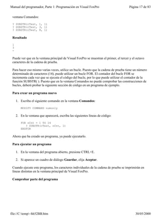 Manual del programador, Parte 1: Programación en Visual FoxPro                          Página 17 de 83


 ventana Comandos:

 ? SUBSTR(cTest, 1, 1)
 ? SUBSTR(cTest, 3, 1)
 ? SUBSTR(cTest, 8, 1)

 Resultado

 1
 3
 -

 Puede ver que en la ventana principal de Visual FoxPro se muestran el primer, el tercer y el octavo
 caracteres de la cadena de prueba.

 Para hacer eso mismo varias veces, utilice un bucle. Puesto que la cadena de prueba tiene un número
 determinado de caracteres (14), puede utilizar un bucle FOR. El contador del bucle FOR se
 incrementa cada vez que se ejecuta el código del bucle, por lo que puede utilizar el contador de la
 función SUBSTR( ). Puesto que en la ventana Comandos no puede comprobar las construcciones de
 bucles, deberá probar la siguiente sección de código en un programa de ejemplo.

 Para crear un programa nuevo

     1. Escriba el siguiente comando en la ventana Comandos:

        MODIFY COMMAND numonly

     2. En la ventana que aparecerá, escriba las siguientes líneas de código:

        FOR nCnt = 1 TO 14
           ? SUBSTR(cTest, nCnt, 1)
        ENDFOR

 Ahora que ha creado un programa, ya puede ejecutarlo.

 Para ejecutar un programa

     1. En la ventana del programa abierto, presione CTRL+E.

     2. Si aparece un cuadro de diálogo Guardar, elija Aceptar.

 Cuando ejecute este programa, los caracteres individuales de la cadena de prueba se imprimirán en
 líneas distintas en la ventana principal de Visual FoxPro.

 Comprobar parte del programa




file://C:temp~hh52BB.htm                                                                   30/05/2000
 