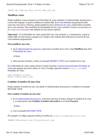 Manual del programador, Parte 2: Trabajar con datos                                     Página 97 de 133
    WHERE employee.emp_id = customer.emp_id"
 CREATE SQL VIEW emp_cust_view AS &emp_cust_sql

 Modificar vistas

 Puede modificar vistas existentes en el Diseñador de vistas mediante el Administrador de proyectos o
 a través del lenguaje. Si quiere modificar la cadena SQL de la vista mediante programación debe
 crear una vista nueva. Entonces, puede guardar la nueva definición de vista y sobrescribir el nombre
 de la vista existente. Para modificar las propiedades de una vista, consulte Establecer propiedades de
 las vistas y las conexiones más adelante en este mismo capítulo.

 Sugerencia En el Diseñador de vistas, puede abrir una vista existente y, a continuación, copiar la
 cadena SQL de sólo lectura y pegarla en el código como método abreviado para la creación de una
 vista mediante programación.

 Para modificar una vista

     l   En el Administrador de proyectos, seleccione el nombre de la vista y elija Modificar para abrir
         el Diseñador de vistas.

         –O bien–

     l   Abra una base de datos y utilice el comando MODIFY VIEW con el nombre de la vista.

 En el Diseñador de vistas, puede utilizar el menú Consulta o la barra de herramientas Diseñador de
 vistas para agregar una nueva tabla a la vista. El código siguiente muestra product_view en el
 Diseñador de vistas:

 OPEN DATABASE testdata
 MODIFY VIEW product_view

 Cambiar el nombre de una vista

 Puede cambiar el nombre de una vista desde el Administrador de proyectos o mediante el comando
 RENAME VIEW.

 Para cambiar el nombre de una vista

     l   En el Administrador de proyectos, seleccione una base de datos, después el nombre de la vista
         y, a continuación, elija Cambiar el nombre del archivo en el menú Proyecto.

         –O bien–

     l   Use el comando RENAME VIEW.

 Por ejemplo, el código siguiente cambia el nombre de product_view a products_all_view :

 RENAME VIEW product_view TO products_all_view




file://C:temp~hhE1A2.htm                                                                    30/05/2000
 