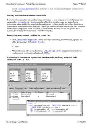 Manual del programador, Parte 2: Trabajar con datos                                     Página 99 de 133

         existen relaciones persistentes entre las tablas, se usan automáticamente como condiciones de
         combinación.

 Definir y modificar condiciones de combinación

 Normalmente, para definir una condición de combinación se usan las relaciones establecidas en los
 campos clave principal y clave externa entre las tablas. Por ejemplo, puede que quiera buscar
 información sobre pedidos, incluyendo información sobre el cliente que hizo el pedido. Puede crear
 una vista con las tablas Customer y Orders. Especifique una condición de combinación para comparar
 valores de los campos que tienen en común y, generalmente, devolver los que son iguales. En el
 ejemplo, Customer y Orders tienen un campo Customer ID.

 Para definir condiciones de combinación en una vista

     l   En el Administrador de proyectos, cree o modifique una vista y, a continuación, agregue las
         tablas que quiera en el Diseñador de vistas.

         –O bien–

     l   Abra una base de datos y use el comando CREATE SQL VIEW; agregue nombres de tabla y
         condiciones de combinación a la cláusula FROM.

 Condiciones de combinación especificadas en el Diseñador de vistas y mostradas en la
 instrucción SELECT - SQL




file://C:temp~hhE1A2.htm                                                                    30/05/2000
 