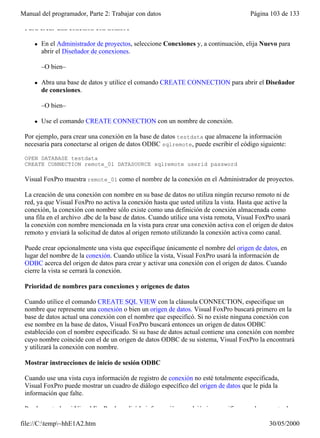 Manual del programador, Parte 2: Trabajar con datos                                  Página 103 de 133

 Para crear una conexión con nombre

     l   En el Administrador de proyectos, seleccione Conexiones y, a continuación, elija Nuevo para
         abrir el Diseñador de conexiones.

         –O bien–

     l   Abra una base de datos y utilice el comando CREATE CONNECTION para abrir el Diseñador
         de conexiones.

         –O bien–

     l   Use el comando CREATE CONNECTION con un nombre de conexión.

 Por ejemplo, para crear una conexión en la base de datos testdata que almacene la información
 necesaria para conectarse al origen de datos ODBC sqlremote, puede escribir el código siguiente:

 OPEN DATABASE testdata
 CREATE CONNECTION remote_01 DATASOURCE sqlremote userid password

 Visual FoxPro muestra remote_01 como el nombre de la conexión en el Administrador de proyectos.

 La creación de una conexión con nombre en su base de datos no utiliza ningún recurso remoto ni de
 red, ya que Visual FoxPro no activa la conexión hasta que usted utiliza la vista. Hasta que active la
 conexión, la conexión con nombre sólo existe como una definición de conexión almacenada como
 una fila en el archivo .dbc de la base de datos. Cuando utilice una vista remota, Visual FoxPro usará
 la conexión con nombre mencionada en la vista para crear una conexión activa con el origen de datos
 remoto y enviará la solicitud de datos al origen remoto utilizando la conexión activa como canal.

 Puede crear opcionalmente una vista que especifique únicamente el nombre del origen de datos, en
 lugar del nombre de la conexión. Cuando utilice la vista, Visual FoxPro usará la información de
 ODBC acerca del origen de datos para crear y activar una conexión con el origen de datos. Cuando
 cierre la vista se cerrará la conexión.

 Prioridad de nombres para conexiones y orígenes de datos

 Cuando utilice el comando CREATE SQL VIEW con la cláusula CONNECTION, especifique un
 nombre que represente una conexión o bien un origen de datos. Visual FoxPro buscará primero en la
 base de datos actual una conexión con el nombre que especificó. Si no existe ninguna conexión con
 ese nombre en la base de datos, Visual FoxPro buscará entonces un origen de datos ODBC
 establecido con el nombre especificado. Si su base de datos actual contiene una conexión con nombre
 cuyo nombre coincide con el de un origen de datos ODBC de su sistema, Visual FoxPro la encontrará
 y utilizará la conexión con nombre.

 Mostrar instrucciones de inicio de sesión ODBC

 Cuando use una vista cuya información de registro de conexión no esté totalmente especificada,
 Visual FoxPro puede mostrar un cuadro de diálogo específico del origen de datos que le pida la
 información que falte.

 Puede controlar si Visual FoxPro le pedirá la información que dejó sin especificar en el momento de

file://C:temp~hhE1A2.htm                                                                  30/05/2000
 