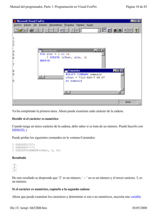 Manual del programador, Parte 1: Programación en Visual FoxPro                            Página 18 de 83




 Ya ha completado la primera tarea. Ahora puede examinar cada carácter de la cadena.

 Decidir si el carácter es numérico

 Cuando tenga un único carácter de la cadena, debe saber si se trata de un número. Puede hacerlo con
 ISDIGIT( ).

 Puede probar los siguientes comandos en la ventana Comandos:

 ? ISDIGIT('2')
 ? ISDIGIT('-')
 ? ISDIGIT(SUBSTR(cTest, 3, 1))

 Resultado

 .T.
 .F.
 .T.

 De este resultado se desprende que ‘2’ es un número, ‘ – ’ no es un número y el tercer carácter, 3, es
 un número.

 Si el carácter es numérico, copiarlo a la segunda cadena

 Ahora que puede examinar los caracteres y determinar si son o no numéricos, necesita una variable


file://C:temp~hh52BB.htm                                                                     30/05/2000
 