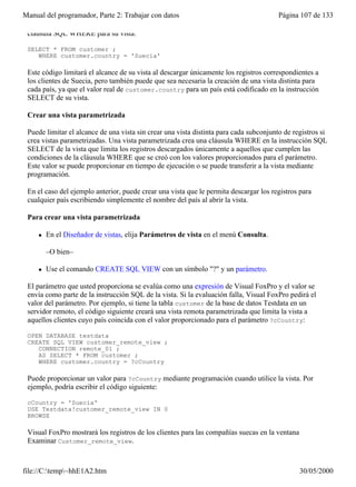 Manual del programador, Parte 2: Trabajar con datos                                     Página 107 de 133

 cláusula SQL WHERE para su vista:

 SELECT * FROM customer ;
    WHERE customer.country = 'Suecia'

 Este código limitará el alcance de su vista al descargar únicamente los registros correspondientes a
 los clientes de Suecia, pero también puede que sea necesaria la creación de una vista distinta para
 cada país, ya que el valor real de customer.country para un país está codificado en la instrucción
 SELECT de su vista.

 Crear una vista parametrizada

 Puede limitar el alcance de una vista sin crear una vista distinta para cada subconjunto de registros si
 crea vistas parametrizadas. Una vista parametrizada crea una cláusula WHERE en la instrucción SQL
 SELECT de la vista que limita los registros descargados únicamente a aquellos que cumplen las
 condiciones de la cláusula WHERE que se creó con los valores proporcionados para el parámetro.
 Este valor se puede proporcionar en tiempo de ejecución o se puede transferir a la vista mediante
 programación.

 En el caso del ejemplo anterior, puede crear una vista que le permita descargar los registros para
 cualquier país escribiendo simplemente el nombre del país al abrir la vista.

 Para crear una vista parametrizada

     l   En el Diseñador de vistas, elija Parámetros de vista en el menú Consulta.

         –O bien–

     l   Use el comando CREATE SQL VIEW con un símbolo "?" y un parámetro.

 El parámetro que usted proporciona se evalúa como una expresión de Visual FoxPro y el valor se
 envía como parte de la instrucción SQL de la vista. Si la evaluación falla, Visual FoxPro pedirá el
 valor del parámetro. Por ejemplo, si tiene la tabla customer de la base de datos Testdata en un
 servidor remoto, el código siguiente creará una vista remota parametrizada que limita la vista a
 aquellos clientes cuyo país coincida con el valor proporcionado para el parámetro ?cCountry:

 OPEN DATABASE testdata
 CREATE SQL VIEW customer_remote_view ;
    CONNECTION remote_01 ;
    AS SELECT * FROM customer ;
    WHERE customer.country = ?cCountry

 Puede proporcionar un valor para ?cCountry mediante programación cuando utilice la vista. Por
 ejemplo, podría escribir el código siguiente:

 cCountry = 'Suecia'
 USE Testdata!customer_remote_view IN 0
 BROWSE

 Visual FoxPro mostrará los registros de los clientes para las compañías suecas en la ventana
 Examinar Customer_remote_view.

 Vista que muestra los registros cuyo país coincide con el parámetro proporcionado
file://C:temp~hhE1A2.htm                                                                      30/05/2000
 