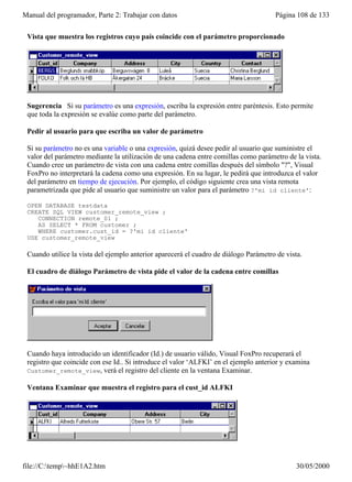 Manual del programador, Parte 2: Trabajar con datos                                   Página 108 de 133

 Vista que muestra los registros cuyo país coincide con el parámetro proporcionado




 Sugerencia Si su parámetro es una expresión, escriba la expresión entre paréntesis. Esto permite
 que toda la expresión se evalúe como parte del parámetro.

 Pedir al usuario para que escriba un valor de parámetro

 Si su parámetro no es una variable o una expresión, quizá desee pedir al usuario que suministre el
 valor del parámetro mediante la utilización de una cadena entre comillas como parámetro de la vista.
 Cuando cree un parámetro de vista con una cadena entre comillas después del símbolo "?", Visual
 FoxPro no interpretará la cadena como una expresión. En su lugar, le pedirá que introduzca el valor
 del parámetro en tiempo de ejecución. Por ejemplo, el código siguiente crea una vista remota
 parametrizada que pide al usuario que suministre un valor para el parámetro ?'mi id cliente':

 OPEN DATABASE testdata
 CREATE SQL VIEW customer_remote_view ;
    CONNECTION remote_01 ;
    AS SELECT * FROM customer ;
    WHERE customer.cust_id = ?'mi id cliente'
 USE customer_remote_view

 Cuando utilice la vista del ejemplo anterior aparecerá el cuadro de diálogo Parámetro de vista.

 El cuadro de diálogo Parámetro de vista pide el valor de la cadena entre comillas




 Cuando haya introducido un identificador (Id.) de usuario válido, Visual FoxPro recuperará el
 registro que coincide con ese Id.. Si introduce el valor ‘ALFKI’ en el ejemplo anterior y examina
 Customer_remote_view, verá el registro del cliente en la ventana Examinar.

 Ventana Examinar que muestra el registro para el cust_id ALFKI




file://C:temp~hhE1A2.htm                                                                    30/05/2000
 