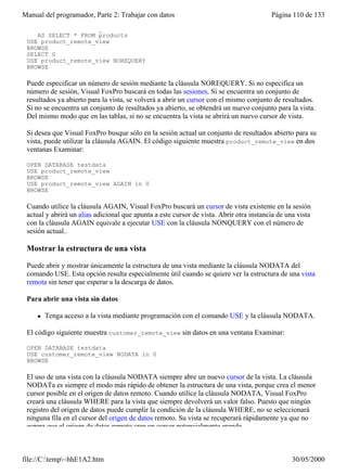 Manual del programador, Parte 2: Trabajar con datos                                      Página 110 de 133
    CONNECTION remote_01 ;
    AS SELECT * FROM products
 USE product_remote_view
 BROWSE
 SELECT 0
 USE product_remote_view NOREQUERY
 BROWSE

 Puede especificar un número de sesión mediante la cláusula NOREQUERY. Si no especifica un
 número de sesión, Visual FoxPro buscará en todas las sesiones. Si se encuentra un conjunto de
 resultados ya abierto para la vista, se volverá a abrir un cursor con el mismo conjunto de resultados.
 Si no se encuentra un conjunto de resultados ya abierto, se obtendrá un nuevo conjunto para la vista.
 Del mismo modo que en las tablas, si no se encuentra la vista se abrirá un nuevo cursor de vista.

 Si desea que Visual FoxPro busque sólo en la sesión actual un conjunto de resultados abierto para su
 vista, puede utilizar la cláusula AGAIN. El código siguiente muestra product_remote_view en dos
 ventanas Examinar:

 OPEN DATABASE testdata
 USE product_remote_view
 BROWSE
 USE product_remote_view AGAIN in 0
 BROWSE

 Cuando utilice la cláusula AGAIN, Visual FoxPro buscará un cursor de vista existente en la sesión
 actual y abrirá un alias adicional que apunta a este cursor de vista. Abrir otra instancia de una vista
 con la cláusula AGAIN equivale a ejecutar USE con la cláusula NONQUERY con el número de
 sesión actual..

 Mostrar la estructura de una vista

 Puede abrir y mostrar únicamente la estructura de una vista mediante la cláusula NODATA del
 comando USE. Esta opción resulta especialmente útil cuando se quiere ver la estructura de una vista
 remota sin tener que esperar a la descarga de datos.

 Para abrir una vista sin datos

     l   Tenga acceso a la vista mediante programación con el comando USE y la cláusula NODATA.

 El código siguiente muestra customer_remote_view sin datos en una ventana Examinar:

 OPEN DATABASE testdata
 USE customer_remote_view NODATA in 0
 BROWSE

 El uso de una vista con la cláusula NODATA siempre abre un nuevo cursor de la vista. La cláusula
 NODATa es siempre el modo más rápido de obtener la estructura de una vista, porque crea el menor
 cursor posible en el origen de datos remoto. Cuando utilice la cláusula NODATA, Visual FoxPro
 creará una cláusula WHERE para la vista que siempre devolverá un valor falso. Puesto que ningún
 registro del origen de datos puede cumplir la condición de la cláusula WHERE, no se seleccionará
 ninguna fila en el cursor del origen de datos remoto. Su vista se recuperará rápidamente ya que no
 espera que el origen de datos remoto cree un cursor potencialmente grande.



file://C:temp~hhE1A2.htm                                                                       30/05/2000
 