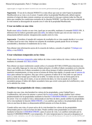 Manual del programador, Parte 2: Trabajar con datos                                       Página 111 de 133

 espera que el origen de datos remoto cree un cursor potencialmente grande.

 Sugerencia El uso de la cláusula NODATA es más eficaz que usar un valor 0 para la propiedad
 MaxRecords en su vista o en el cursor. Cuando utilice la propiedad MaxRecords, deberá esperar
 mientras el origen de datos remoto construye un cursor para la vista que contiene todas las filas de
 datos que cumplen las condiciones normales de la cláusula WHERE. Las filas del cursor completo de
 la vista remota se descargarán de acuerdo con el valor de la propiedad MaxRecords.

 Crear un índice en una vista

 Puede crear índices locales en una vista, igual que en una tabla, mediante el comando INDEX ON. A
 diferencia de los índices generados para una tabla, los índices locales que cree en una vista no se
 almacenarán definitivamente: desaparecerán cuando cierre la vista.

 Sugerencia Considere el tamaño del conjunto de resultados de su vista cuando decida si va a crear
 un índice local en una vista. Indexar un conjunto de resultados grande puede llevar un tiempo
 considerable y disminuir el rendimiento de su vista.

 Para obtener más información acerca de la creación de índices, consulte el capítulo 7,Trabajar con
 tablas, o vea INDEX.

 Crear relaciones temporales en las vistas

 Puede crear relaciones temporales entre índices de vistas o entre índices de vistas e índices de tablas
 mediante el comando SET RELATION.

 Para obtener un mejor rendimiento cuando utilice el comando SET RELATION para relacionar una
 vista y una tabla, haga que la vista sea el objeto primario y la tabla el objeto secundario en la relación.
 Hacer que la tabla sea el objeto secundario es más eficaz porque el índice estructural de la tabla se
 mantiene constantemente, se tiene acceso al mismo de forma más rápida y lo puede usar el entorno de
 datos para ordenar los registros. Hay que volver a generar el índice de la vista cada vez que ésta se
 activa y tarda más tiempo que el índice de la tabla. Un índice de una vista no forma parte de la
 definición de la vista; por lo tanto, si usa un entorno de datos, la vista no puede ser el objeto
 secundario porque el índice del objeto secundario tiene que existir como parte de la definición y esto
 no lo admiten las vistas.

 Establecer las propiedades de vistas y conexiones

 Cuando cree una vista, ésta heredará los valores de las propiedades, como UpdateType y
 UseMemoSize, del cursor de entorno o cursor 0 de la sesión actual. Puede cambiar estos valores
 predeterminados de las propiedades mediante la función CURSORSETPROP( ) con 0 como número
 de cursor. Una vez creada la vista y almacenada en una base de datos, puede cambiar las propiedades
 de la vista mediante la función DBSETPROP( ). Los cambios que realice a las propiedades de una
 vista en una base de datos se almacenarán definitivamente en la base de datos.

 Cuando utilice una vista, el cursor activo de la vista heredará los valores de las propiedades
 almacenados para la vista en la base de datos. Puede cambiar estas propiedades en el cursor activo
 mediante la función CURSORSETPROP( ) para el cursor de vista. Los cambios realizados por la
 función CURSORSETPROP( ) son temporales. El valor temporal para la vista activa desaparece al
 cerrar la vista, mientras que el valor temporal para el cursor 0 desaparece al cerrar la sesión de Visual

file://C:temp~hhE1A2.htm                                                                       30/05/2000
 