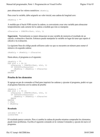 Manual del programador, Parte 1: Programación en Visual FoxPro                           Página 19 de 83


 para almacenar los valores numéricos: cNumOnly.

 Para crear la variable, debe asignarle un valor inicial, una cadena de longitud cero:

 cNumOnly = ""

 A medida que el bucle FOR recorre la cadena, es conveniente crear otra variable para almacenar
 temporalmente cada carácter de la cadena a medida que ésta se manipula:

 cCharacter = SUBSTR(cTest, nCnt, 1)

 Sugerencia Normalmente es mejor almacenar en una variable de memoria el resultado de un
 cálculo, evaluación o función. Entonces puede manipular la variable en lugar de tener que repetir el
 cálculo o la evaluación.

 La siguiente línea de código puede utilizarse cada vez que se encuentra un número para sumar el
 número a la segunda cadena:

 cNumOnly = cNumOnly + cCharacter

 Hasta ahora, el programa es el siguiente:

 cNumOnly = ""
 FOR nCnt = 1 TO 14
    cCharacter = SUBSTR(cTest, nCnt, 1)
    IF ISDIGIT(cCharacter)
        cNumOnly = cNumOnly + cCharacter
    ENDIF
 ENDFOR

 Prueba de los elementos

 Si agrega un par de comandos al final para imprimir las cadenas y ejecutar el programa, podrá ver que
 el programa funciona con la cadena de prueba:

 cNumOnly = ""
 FOR nCnt = 1 TO 14
    cCharacter = SUBSTR(cTest, nCnt, 1)
    IF ISDIGIT(cCharacter)
        cNumOnly = cNumOnly + cCharacter
    ENDIF
 ENDFOR
 ? cTest
 ? cNumOnly

 Resultado

 123-456-7 89 0
 1234567890

 El resultado parece correcto. Pero si cambia la cadena de prueba mientras comprueba los elementos,
 puede tener problemas. Escriba el siguiente comando en la ventana Comandos y ejecute de nuevo el
 programa:


file://C:temp~hh52BB.htm                                                                   30/05/2000
 