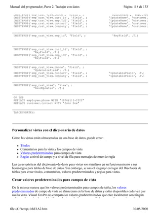 Manual del programador, Parte 2: Trabajar con datos                                   Página 118 de 133

  DBSETPROP('emp_cust_view.phone', 'Field', ;                                 'UpdateName', 'employee.phone'
  DBSETPROP('emp_cust_view.cust_id', 'Field',              ;                 'UpdateName', 'customer.cust_id
  DBSETPROP('emp_cust_view.emp_id1', 'Field',              ;                 'UpdateName', 'customer.emp_id'
  DBSETPROP('emp_cust_view.contact', 'Field',              ;                 'UpdateName', 'customer.contact
  DBSETPROP('emp_cust_view.company', 'Field',              ;                 'UpdateName', 'customer.


  DBSETPROP('emp_cust_view.emp_id', 'Field', ;                                 'KeyField', .T.)




  DBSETPROP('emp_cust_view.cust_id', 'Field', ;
              'KeyField', .T.)
  DBSETPROP('emp_cust_view.emp_id1', 'Field', ;
              'KeyField', .T.)


  DBSETPROP('emp_cust_view.phone', 'Field', ;
              'UpdatableField', .T.)
  DBSETPROP('emp_cust_view.contact', 'Field', ;                              'UpdatableField', .T.)
  DBSETPROP('emp_cust_view.company', 'Field', ;                              'UpdatableField', .T.)


  DBSETPROP('emp_cust_view', 'View', ;
              'SendUpdates', .T.)


  GO TOP
  REPLACE employee.phone WITH "(206)111-2222"
  REPLACE customer.contact WITH "John Doe"


  TABLEUPDATE()




 Personalizar vistas con el diccionario de datos

 Como las vistas están almacenadas en una base de datos, puede crear:

     l   Títulos
     l   Comentarios para la vista y los campos de vista
     l   Valores predeterminados para campos de vista
     l   Reglas a nivel de campo y a nivel de fila para mensajes de error de regla

 Las características del diccionario de datos para vistas son similares en su funcionamiento a sus
 homólogos para tablas de base de datos. Sin embargo, se usa el lenguaje en lugar del Diseñador de
 tablas para crear títulos, comentarios, valores predeterminados y reglas para vistas.

 Crear valores predeterminados para campos de vista

 De la misma manera que los valores predeterminados para campos de tabla, los valores
 predeterminados de campo de vista se almacenan en la base de datos y están disponibles cada vez que
 usa la vista. Visual FoxPro no compara los valores predeterminados que cree localmente con ningún
 valor predeterminado establecido en el origen de datos remoto. Debe crear valores predeterminados


file://C:temp~hhE1A2.htm                                                                  30/05/2000
 