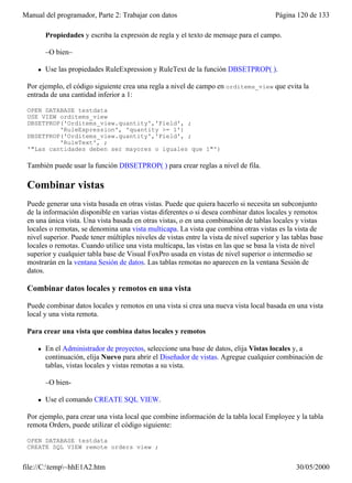 Manual del programador, Parte 2: Trabajar con datos                                      Página 120 de 133

         Propiedades y escriba la expresión de regla y el texto de mensaje para el campo.

         –O bien–

     l   Use las propiedades RuleExpression y RuleText de la función DBSETPROP( ).

 Por ejemplo, el código siguiente crea una regla a nivel de campo en orditems_view que evita la
 entrada de una cantidad inferior a 1:

 OPEN DATABASE testdata
 USE VIEW orditems_view
 DBSETPROP('Orditems_view.quantity','Field', ;
          'RuleExpression', 'quantity >= 1')
 DBSETPROP('Orditems_view.quantity','Field', ;
          'RuleText', ;
 '"Las cantidades deben ser mayores o iguales que 1"')

 También puede usar la función DBSETPROP( ) para crear reglas a nivel de fila.

 Combinar vistas
 Puede generar una vista basada en otras vistas. Puede que quiera hacerlo si necesita un subconjunto
 de la información disponible en varias vistas diferentes o si desea combinar datos locales y remotos
 en una única vista. Una vista basada en otras vistas, o en una combinación de tablas locales y vistas
 locales o remotas, se denomina una vista multicapa. La vista que combina otras vistas es la vista de
 nivel superior. Puede tener múltiples niveles de vistas entre la vista de nivel superior y las tablas base
 locales o remotas. Cuando utilice una vista multicapa, las vistas en las que se basa la vista de nivel
 superior y cualquier tabla base de Visual FoxPro usada en vistas de nivel superior o intermedio se
 mostrarán en la ventana Sesión de datos. Las tablas remotas no aparecen en la ventana Sesión de
 datos.

 Combinar datos locales y remotos en una vista

 Puede combinar datos locales y remotos en una vista si crea una nueva vista local basada en una vista
 local y una vista remota.

 Para crear una vista que combina datos locales y remotos

     l   En el Administrador de proyectos, seleccione una base de datos, elija Vistas locales y, a
         continuación, elija Nuevo para abrir el Diseñador de vistas. Agregue cualquier combinación de
         tablas, vistas locales y vistas remotas a su vista.

         –O bien-

     l   Use el comando CREATE SQL VIEW.

 Por ejemplo, para crear una vista local que combine información de la tabla local Employee y la tabla
 remota Orders, puede utilizar el código siguiente:

 OPEN DATABASE testdata
 CREATE SQL VIEW remote_orders_view ;


file://C:temp~hhE1A2.htm                                                                       30/05/2000
 
