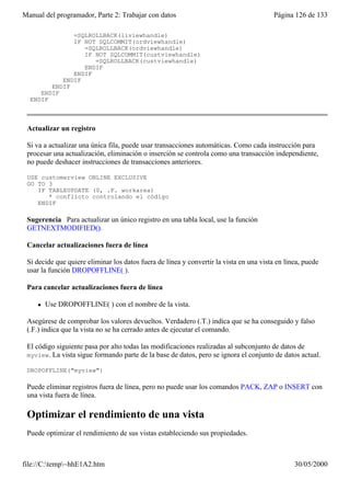Manual del programador, Parte 2: Trabajar con datos                                      Página 126 de 133

              =SQLROLLBACK(liviewhandle)
              IF NOT SQLCOMMIT(ordviewhandle)
                 =SQLROLLBACK(ordviewhandle)
                 IF NOT SQLCOMMIT(custviewhandle)
                    =SQLROLLBACK(custviewhandle)
                 ENDIF
              ENDIF
           ENDIF
        ENDIF
     ENDIF
  ENDIF



 Actualizar un registro

 Si va a actualizar una única fila, puede usar transacciones automáticas. Como cada instrucción para
 procesar una actualización, eliminación o inserción se controla como una transacción independiente,
 no puede deshacer instrucciones de transacciones anteriores.

 USE customerview ONLINE EXCLUSIVE
 GO TO 3
    IF TABLEUPDATE (0, .F. workarea)
       * conflicto controlando el código
    ENDIF

 Sugerencia Para actualizar un único registro en una tabla local, use la función
 GETNEXTMODIFIED().

 Cancelar actualizaciones fuera de línea

 Si decide que quiere eliminar los datos fuera de línea y convertir la vista en una vista en línea, puede
 usar la función DROPOFFLINE( ).

 Para cancelar actualizaciones fuera de línea

     l   Use DROPOFFLINE( ) con el nombre de la vista.

 Asegúrese de comprobar los valores devueltos. Verdadero (.T.) indica que se ha conseguido y falso
 (.F.) indica que la vista no se ha cerrado antes de ejecutar el comando.

 El código siguiente pasa por alto todas las modificaciones realizadas al subconjunto de datos de
 myview. La vista sigue formando parte de la base de datos, pero se ignora el conjunto de datos actual.

 DROPOFFLINE("myview")

 Puede eliminar registros fuera de línea, pero no puede usar los comandos PACK, ZAP o INSERT con
 una vista fuera de línea.

 Optimizar el rendimiento de una vista
 Puede optimizar el rendimiento de sus vistas estableciendo sus propiedades.



file://C:temp~hhE1A2.htm                                                                      30/05/2000
 