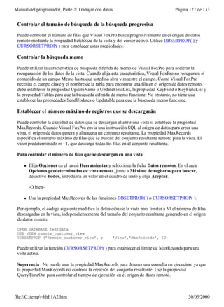 Manual del programador, Parte 2: Trabajar con datos                                     Página 127 de 133


 Controlar el tamaño de búsqueda de la búsqueda progresiva

 Puede controlar el número de filas que Visual FoxPro busca progresivamente en el origen de datos
 remoto mediante la propiedad FetchSize de la vista y del cursor activo. Utilice DBSETPROP( ) y
 CURSORSETPROP( ) para establecer estas propiedades.

 Controlar la búsqueda memo

 Puede utilizar la característica de búsqueda diferida de memo de Visual FoxPro para acelerar la
 recuperación de los datos de la vista. Cuando elija esta característica, Visual FoxPro no recuperará el
 contenido de un campo Memo hasta que usted no abra y muestre el campo. Como Visual FoxPro
 necesita el campo clave y el nombre de la tabla para encontrar una fila en el origen de datos remoto,
 debe establecer la propiedad UpdateName o UpdateFieldList, la propiedad KeyField o KeyFieldList y
 la propiedad Tables para que la búsqueda diferida de memo funcione. No obstante, no tiene que
 establecer las propiedades SendUpdates o Updatable para que la búsqueda memo funcione.

 Establecer el número máximo de registros que se descargarán

 Puede controlar la cantidad de datos que se descargan al abrir una vista si establece la propiedad
 MaxRecords. Cuando Visual FoxPro envía una instrucción SQL al origen de datos para crear una
 vista, el origen de datos genera y almacena un conjunto resultante. La propiedad MaxRecords
 especifica el número máximo de filas que se buscan del conjunto resultante remoto para la vista. El
 valor predeterminado es –1, que descarga todas las filas en el conjunto resultante.

 Para controlar el número de filas que se descargan en una vista

     l   Elija Opciones en el menú Herramientas y seleccione la ficha Datos remotos. En el área
         Opciones predeterminadas de vista remota, junto a Máximo de registros para buscar,
         desactive Todos, introduzca un valor en el cuadro de texto y elija Aceptar.

         -O bien–

     l   Use la propiedad MaxRecords de las funciones DBSETPROP( ) o CURSORSETPROP( ).

 Por ejemplo, el código siguiente modifica la definición de la vista para limitar a 50 el número de filas
 descargadas en la vista, independientemente del tamaño del conjunto resultante generado en el origen
 de datos remoto:

 OPEN DATABASE testdata
 USE VIEW remote_customer_view
 ?DBSETPROP ('Remote_customer_view', ;               'View','MaxRecords', 50)

 Puede utilizar la función CURSORSETPROP( ) para establecer el límite de MaxRecords para una
 vista activa.

 Sugerencia No puede usar la propiedad MaxRecords para detener una consulta en ejecución, ya que
 la propiedad MaxRecords no controla la creación del conjunto resultante. Use la propiedad
 QueryTimeOut para controlar el tiempo de ejecución en el origen de datos remoto.

 Optimizar filtros y combinaciones
file://C:temp~hhE1A2.htm                                                                     30/05/2000
 