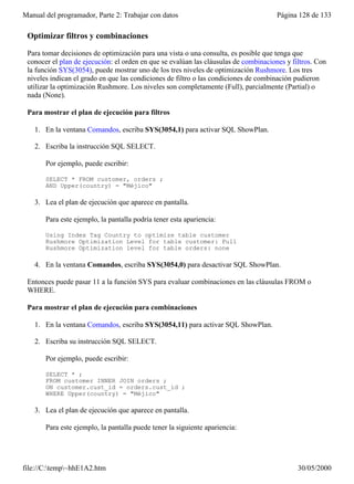 Manual del programador, Parte 2: Trabajar con datos                                   Página 128 de 133

 Optimizar filtros y combinaciones

 Para tomar decisiones de optimización para una vista o una consulta, es posible que tenga que
 conocer el plan de ejecución: el orden en que se evalúan las cláusulas de combinaciones y filtros. Con
 la función SYS(3054), puede mostrar uno de los tres niveles de optimización Rushmore. Los tres
 niveles indican el grado en que las condiciones de filtro o las condiciones de combinación pudieron
 utilizar la optimización Rushmore. Los niveles son completamente (Full), parcialmente (Partial) o
 nada (None).

 Para mostrar el plan de ejecución para filtros

   1. En la ventana Comandos, escriba SYS(3054,1) para activar SQL ShowPlan.

   2. Escriba la instrucción SQL SELECT.

       Por ejemplo, puede escribir:

       SELECT * FROM customer, orders ;
       AND Upper(country) = "Méjico"

   3. Lea el plan de ejecución que aparece en pantalla.

       Para este ejemplo, la pantalla podría tener esta apariencia:

       Using Index Tag Country to optimize table customer
       Rushmore Optimization Level for table customer: Full
       Rushmore Optimization level for table orders: none

   4. En la ventana Comandos, escriba SYS(3054,0) para desactivar SQL ShowPlan.

 Entonces puede pasar 11 a la función SYS para evaluar combinaciones en las cláusulas FROM o
 WHERE.

 Para mostrar el plan de ejecución para combinaciones

   1. En la ventana Comandos, escriba SYS(3054,11) para activar SQL ShowPlan.

   2. Escriba su instrucción SQL SELECT.

       Por ejemplo, puede escribir:

       SELECT * ;
       FROM customer INNER JOIN orders ;
       ON customer.cust_id = orders.cust_id ;
       WHERE Upper(country) = "Méjico"

   3. Lea el plan de ejecución que aparece en pantalla.

       Para este ejemplo, la pantalla puede tener la siguiente apariencia:

       Using Index Tag Country to optimize table customer



file://C:temp~hhE1A2.htm                                                                   30/05/2000
 