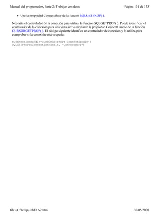 Manual del programador, Parte 2: Trabajar con datos                                 Página 131 de 133

     l   Use la propiedad ConnectBusy de la función SQLGETPROP( ).

 Necesita el controlador de la conexión para utilizar la función SQLGETPROP( ). Puede identificar el
 controlador de la conexión para una vista activa mediante la propiedad ConnectHandle de la función
 CURSORGETPROP( ). El código siguiente identifica un controlador de conexión y lo utiliza para
 comprobar si la conexión está ocupada:

 nConnectionHandle=CURSORGETPROP('ConnectHandle')
 SQLGETPROP(nConnectionHandle, "ConnectBusy")




file://C:temp~hhE1A2.htm                                                                 30/05/2000
 