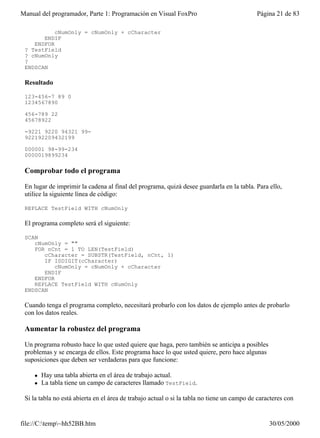Manual del programador, Parte 1: Programación en Visual FoxPro                              Página 21 de 83

           cNumOnly = cNumOnly + cCharacter
       ENDIF
    ENDFOR
 ? TestField
 ? cNumOnly
 ?
 ENDSCAN

 Resultado

 123-456-7 89 0
 1234567890

 456-789 22
 45678922

 -9221 9220 94321 99-
 922192209432199

 000001 98-99-234
 0000019899234

 Comprobar todo el programa

 En lugar de imprimir la cadena al final del programa, quizá desee guardarla en la tabla. Para ello,
 utilice la siguiente línea de código:

 REPLACE TestField WITH cNumOnly

 El programa completo será el siguiente:

 SCAN
    cNumOnly = ""
    FOR nCnt = 1 TO LEN(TestField)
       cCharacter = SUBSTR(TestField, nCnt, 1)
       IF ISDIGIT(cCharacter)
           cNumOnly = cNumOnly + cCharacter
       ENDIF
    ENDFOR
    REPLACE TestField WITH cNumOnly
 ENDSCAN

 Cuando tenga el programa completo, necesitará probarlo con los datos de ejemplo antes de probarlo
 con los datos reales.

 Aumentar la robustez del programa

 Un programa robusto hace lo que usted quiere que haga, pero también se anticipa a posibles
 problemas y se encarga de ellos. Este programa hace lo que usted quiere, pero hace algunas
 suposiciones que deben ser verdaderas para que funcione:

    l   Hay una tabla abierta en el área de trabajo actual.
    l   La tabla tiene un campo de caracteres llamado TestField.

 Si la tabla no está abierta en el área de trabajo actual o si la tabla no tiene un campo de caracteres con


file://C:temp~hh52BB.htm                                                                       30/05/2000
 