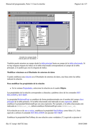 Manual del programador, Parte 3: Crear la interfaz                                       Página 6 de 127




 También puede arrastrar un campo desde la tabla principal hasta un campo de la tabla relacionada. Si
 no hay ninguna etiqueta de índice en la tabla relacionada correspondiente al campo de la tabla
 principal, se le pedirá que cree la etiqueta de índice.

 Modificar relaciones en el Diseñador de entornos de datos

 Cuando establezca una relación en el Diseñador de entornos de datos, una línea entre las tablas
 indicará la relación.

 Para modificar las propiedades de la relación

     l   En la ventana Propiedades, seleccione la relación en el cuadro Objeto.

 Las propiedades de la relación corresponden a cláusulas y palabras clave de los comandos SET
 RELATION y SET SKIP.

 La propiedad RelationalExpr se establece de forma predeterminada con el nombre del campo clave
 principal de la tabla primaria. Si la tabla relacionada está indexada en una expresión, deberá
 establecer la propiedad RelationalExpr con esta expresión. Por ejemplo, si la tabla relacionada está
 indexada en UPPER(cust_id), deberá establecer RelationalExpr como UPPER(cust_id).

 Si la relación no es de uno a varios, establezca la propiedad OneToMany como falsa (.F.). Esto
 equivale a utilizar el comando SET RELATION sin ejecutar SET SKIP.

 Establecer la propiedad OneToMany de una relación como verdadera (.T.) equivale a ejecutar el


file://C:temp~hh572C.htm                                                                    30/05/2000
 