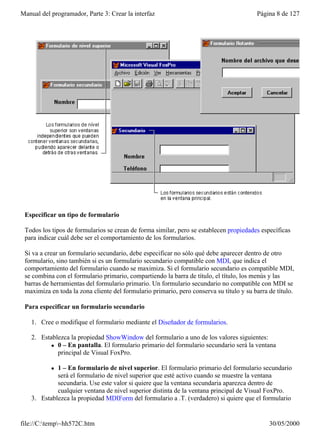 Manual del programador, Parte 3: Crear la interfaz                                       Página 8 de 127




 Especificar un tipo de formulario

 Todos los tipos de formularios se crean de forma similar, pero se establecen propiedades específicas
 para indicar cuál debe ser el comportamiento de los formularios.

 Si va a crear un formulario secundario, debe especificar no sólo qué debe aparecer dentro de otro
 formulario, sino también si es un formulario secundario compatible con MDI, que indica el
 comportamiento del formulario cuando se maximiza. Si el formulario secundario es compatible MDI,
 se combina con el formulario primario, compartiendo la barra de título, el título, los menús y las
 barras de herramientas del formulario primario. Un formulario secundario no compatible con MDI se
 maximiza en toda la zona cliente del formulario primario, pero conserva su título y su barra de título.

 Para especificar un formulario secundario

    1. Cree o modifique el formulario mediante el Diseñador de formularios.

    2. Establezca la propiedad ShowWindow del formulario a uno de los valores siguientes:
           l 0 – En pantalla. El formulario primario del formulario secundario será la ventana
             principal de Visual FoxPro.

           l 1 – En formulario de nivel superior. El formulario primario del formulario secundario
             será el formulario de nivel superior que esté activo cuando se muestre la ventana
             secundaria. Use este valor si quiere que la ventana secundaria aparezca dentro de
             cualquier ventana de nivel superior distinta de la ventana principal de Visual FoxPro.
    3. Establezca la propiedad MDIForm del formulario a .T. (verdadero) si quiere que el formulario


file://C:temp~hh572C.htm                                                                    30/05/2000
 