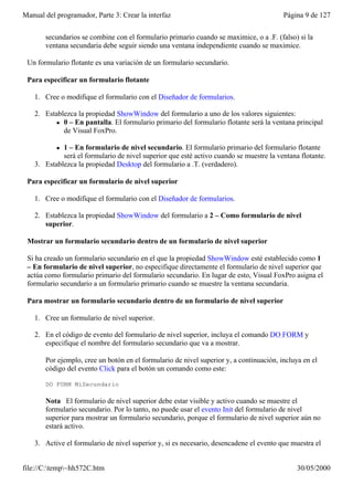 Manual del programador, Parte 3: Crear la interfaz                                       Página 9 de 127


       secundarios se combine con el formulario primario cuando se maximice, o a .F. (falso) si la
       ventana secundaria debe seguir siendo una ventana independiente cuando se maximice.

 Un formulario flotante es una variación de un formulario secundario.

 Para especificar un formulario flotante

    1. Cree o modifique el formulario con el Diseñador de formularios.

    2. Establezca la propiedad ShowWindow del formulario a uno de los valores siguientes:
           l 0 – En pantalla. El formulario primario del formulario flotante será la ventana principal
             de Visual FoxPro.

           l 1 – En formulario de nivel secundario. El formulario primario del formulario flotante
             será el formulario de nivel superior que esté activo cuando se muestre la ventana flotante.
    3. Establezca la propiedad Desktop del formulario a .T. (verdadero).

 Para especificar un formulario de nivel superior

    1. Cree o modifique el formulario con el Diseñador de formularios.

    2. Establezca la propiedad ShowWindow del formulario a 2 – Como formulario de nivel
       superior.

 Mostrar un formulario secundario dentro de un formulario de nivel superior

 Si ha creado un formulario secundario en el que la propiedad ShowWindow esté establecido como 1
 – En formulario de nivel superior, no especifique directamente el formulario de nivel superior que
 actúa como formulario primario del formulario secundario. En lugar de esto, Visual FoxPro asigna el
 formulario secundario a un formulario primario cuando se muestre la ventana secundaria.

 Para mostrar un formulario secundario dentro de un formulario de nivel superior

    1. Cree un formulario de nivel superior.

    2. En el código de evento del formulario de nivel superior, incluya el comando DO FORM y
       especifique el nombre del formulario secundario que va a mostrar.

       Por ejemplo, cree un botón en el formulario de nivel superior y, a continuación, incluya en el
       código del evento Click para el botón un comando como este:

       DO FORM MiSecundario

       Nota El formulario de nivel superior debe estar visible y activo cuando se muestre el
       formulario secundario. Por lo tanto, no puede usar el evento Init del formulario de nivel
       superior para mostrar un formulario secundario, porque el formulario de nivel superior aún no
       estará activo.

    3. Active el formulario de nivel superior y, si es necesario, desencadene el evento que muestra el


file://C:temp~hh572C.htm                                                                    30/05/2000
 
