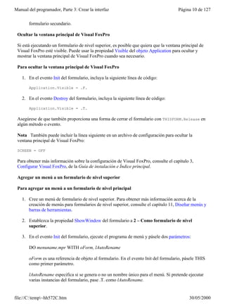 Manual del programador, Parte 3: Crear la interfaz                                      Página 10 de 127


       formulario secundario.

 Ocultar la ventana principal de Visual FoxPro

 Si está ejecutando un formulario de nivel superior, es posible que quiera que la ventana principal de
 Visual FoxPro esté visible. Puede usar la propiedad Visible del objeto Application para ocultar y
 mostrar la ventana principal de Visual FoxPro cuando sea necesario.

 Para ocultar la ventana principal de Visual FoxPro

    1. En el evento Init del formulario, incluya la siguiente línea de código:

       Application.Visible = .F.

    2. En el evento Destroy del formulario, incluya la siguiente línea de código:

       Application.Visible = .T.

 Asegúrese de que también proporciona una forma de cerrar el formulario con THISFORM.Release en
 algún método o evento.

 Nota También puede incluir la línea siguiente en un archivo de configuración para ocultar la
 ventana principal de Visual FoxPro:

 SCREEN = OFF

 Para obtener más información sobre la configuración de Visual FoxPro, consulte el capítulo 3,
 Configurar Visual FoxPro, de la Guía de instalación e Índice principal.

 Agregar un menú a un formulario de nivel superior

 Para agregar un menú a un formulario de nivel principal

    1. Cree un menú de formulario de nivel superior. Para obtener más información acerca de la
       creación de menús para formularios de nivel superior, consulte el capítulo 11, Diseñar menús y
       barras de herramientas.

    2. Establezca la propiedad ShowWindow del formulario a 2 – Como formulario de nivel
       superior.

    3. En el evento Init del formulario, ejecute el programa de menú y pásele dos parámetros:

       DO menuname.mpr WITH oForm, lAutoRename

       oForm es una referencia de objeto al formulario. En el evento Init del formulario, pásele THIS
       como primer parámetro.

       lAutoRename especifica si se genera o no un nombre único para el menú. Si pretende ejecutar
       varias instancias del formulario, pase .T. como lAutoRename.


file://C:temp~hh572C.htm                                                                    30/05/2000
 