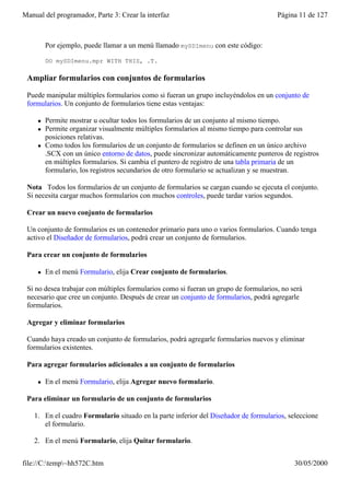Manual del programador, Parte 3: Crear la interfaz                                    Página 11 de 127



         Por ejemplo, puede llamar a un menú llamado mySDImenu con este código:

         DO mySDImenu.mpr WITH THIS, .T.

 Ampliar formularios con conjuntos de formularios

 Puede manipular múltiples formularios como si fueran un grupo incluyéndolos en un conjunto de
 formularios. Un conjunto de formularios tiene estas ventajas:

     l   Permite mostrar u ocultar todos los formularios de un conjunto al mismo tiempo.
     l   Permite organizar visualmente múltiples formularios al mismo tiempo para controlar sus
         posiciones relativas.
     l   Como todos los formularios de un conjunto de formularios se definen en un único archivo
         .SCX con un único entorno de datos, puede sincronizar automáticamente punteros de registros
         en múltiples formularios. Si cambia el puntero de registro de una tabla primaria de un
         formulario, los registros secundarios de otro formulario se actualizan y se muestran.

 Nota Todos los formularios de un conjunto de formularios se cargan cuando se ejecuta el conjunto.
 Si necesita cargar muchos formularios con muchos controles, puede tardar varios segundos.

 Crear un nuevo conjunto de formularios

 Un conjunto de formularios es un contenedor primario para uno o varios formularios. Cuando tenga
 activo el Diseñador de formularios, podrá crear un conjunto de formularios.

 Para crear un conjunto de formularios

     l   En el menú Formulario, elija Crear conjunto de formularios.

 Si no desea trabajar con múltiples formularios como si fueran un grupo de formularios, no será
 necesario que cree un conjunto. Después de crear un conjunto de formularios, podrá agregarle
 formularios.

 Agregar y eliminar formularios

 Cuando haya creado un conjunto de formularios, podrá agregarle formularios nuevos y eliminar
 formularios existentes.

 Para agregar formularios adicionales a un conjunto de formularios

     l   En el menú Formulario, elija Agregar nuevo formulario.

 Para eliminar un formulario de un conjunto de formularios

    1. En el cuadro Formulario situado en la parte inferior del Diseñador de formularios, seleccione
       el formulario.

    2. En el menú Formulario, elija Quitar formulario.


file://C:temp~hh572C.htm                                                                  30/05/2000
 
