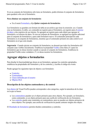 Manual del programador, Parte 3: Crear la interfaz                                      Página 12 de 127



 Si en un conjunto de formularios sólo tiene un formulario, podrá eliminar el conjunto de formularios
 para quedarse sólo con el formulario.

 Para eliminar un conjunto de formularios

     l   En el menú Formulario, elija Quitar conjunto de formularios.

 Los formularios se guardan con formato de tabla en un archivo que tiene la extensión .scx. Cuando
 cree un formulario, la tabla .scx contendrá un registro para el formulario, un registro para el entorno
 de datos y dos registros de uso interno. Se agregará un registro para cada objeto que agregue al
 formulario o al entorno de datos. Si crea un conjunto de formularios, se agregará un registro adicional
 para el conjunto de formularios y para cada formulario nuevo. El contenedor principal de cada
 formulario es el conjunto de formularios, mientras que el contenedor primario de cada control es el
 formulario en el que está situado.

 Sugerencia Cuando ejecute un conjunto de formularios, no deseará que todos los formularios del
 conjunto sean visibles inicialmente. Establezca la propiedad Visible como falsa (.F.) para los
 formularios que no desee mostrar cuando se ejecute el conjunto de formularios. Establezca la
 propiedad Visible como verdadera (.T.) si desea mostrar los formularios.

 Agregar objetos a formularios
 Para diseñar la funcionalidad que desea en un formulario, agregue los controles apropiados,
 establezca las propiedades del formulario y de los controles, y escriba el código de evento.

 Puede agregar los siguientes tipos de objetos a un formulario:

     l   Controles
     l   Contenedores
     l   Clases definidas por el usuario
     l   Objetos OLE

 Descripción de los objetos contenedores y de control

 Los objetos de Visual FoxPro pueden corresponder a dos categorías, según la naturaleza de la clase
 en la que se basen:

     l   Los contenedores pueden ser el objeto primario para otros objetos. Por ejemplo, un formulario,
         como contenedor, es un objeto primario para una casilla de verificación de ese formulario.
     l   Los controles puede estar contenidos en contenedores, pero no pueden ser objetos primarios de
         otros objetos. Por ejemplo, una casilla de verificación no puede contener ningún otro objeto.

 El Diseñador de formularios permite diseñar contenedores y controles.




file://C:temp~hh572C.htm                                                                      30/05/2000
 