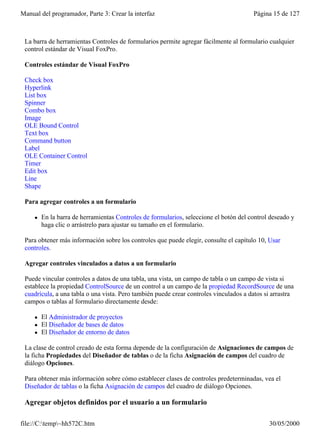 Manual del programador, Parte 3: Crear la interfaz                                      Página 15 de 127



 La barra de herramientas Controles de formularios permite agregar fácilmente al formulario cualquier
 control estándar de Visual FoxPro.

 Controles estándar de Visual FoxPro

 Check box
 Hyperlink
 List box
 Spinner
 Combo box
 Image
 OLE Bound Control
 Text box
 Command button
 Label
 OLE Container Control
 Timer
 Edit box
 Line
 Shape

 Para agregar controles a un formulario

     l   En la barra de herramientas Controles de formularios, seleccione el botón del control deseado y
         haga clic o arrástrelo para ajustar su tamaño en el formulario.

 Para obtener más información sobre los controles que puede elegir, consulte el capítulo 10, Usar
 controles.

 Agregar controles vinculados a datos a un formulario

 Puede vincular controles a datos de una tabla, una vista, un campo de tabla o un campo de vista si
 establece la propiedad ControlSource de un control a un campo de la propiedad RecordSource de una
 cuadrícula, a una tabla o una vista. Pero también puede crear controles vinculados a datos si arrastra
 campos o tablas al formulario directamente desde:

     l   El Administrador de proyectos
     l   El Diseñador de bases de datos
     l   El Diseñador de entorno de datos

 La clase de control creado de esta forma depende de la configuración de Asignaciones de campos de
 la ficha Propiedades del Diseñador de tablas o de la ficha Asignación de campos del cuadro de
 diálogo Opciones.

 Para obtener más información sobre cómo establecer clases de controles predeterminadas, vea el
 Diseñador de tablas o la ficha Asignación de campos del cuadro de diálogo Opciones.

 Agregar objetos definidos por el usuario a un formulario

file://C:temp~hh572C.htm                                                                    30/05/2000
 