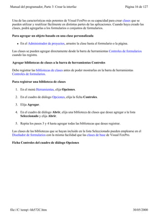 Manual del programador, Parte 3: Crear la interfaz                                        Página 16 de 127



 Una de las características más potentes de Visual FoxPro es su capacidad para crear clases que se
 pueden utilizar y reutilizar fácilmente en distintas partes de las aplicaciones. Cuando haya creado las
 clases, podrá agregarlas a los formularios o conjuntos de formularios.

 Para agregar un objeto basado en una clase personalizada

     l   En el Administrador de proyectos, arrastre la clase hasta el formulario o la página.

 Las clases se pueden agregar directamente desde la barra de herramientas Controles de formularios
 cuando las registra.

 Agregar bibliotecas de clases a la barra de herramientas Controles

 Debe registrar las bibliotecas de clases antes de poder mostrarlas en la barra de herramientas
 Controles de formularios.

 Para registrar una biblioteca de clases

    1. En el menú Herramientas, elija Opciones.

    2. En el cuadro de diálogo Opciones, elija la ficha Controles.

    3. Elija Agregar.

    4. En el cuadro de diálogo Abrir, elija una biblioteca de clases que desee agregar a la lista
       Seleccionado y elija Abrir.

    5. Repita los pasos 3 y 4 hasta agregar todas las bibliotecas que desee registrar.

 Las clases de las bibliotecas que se hayan incluido en la lista Seleccionado pueden emplearse en el
 Diseñador de formularios con la misma facilidad que las clases de base de Visual FoxPro.

 Ficha Controles del cuadro de diálogo Opciones




file://C:temp~hh572C.htm                                                                      30/05/2000
 